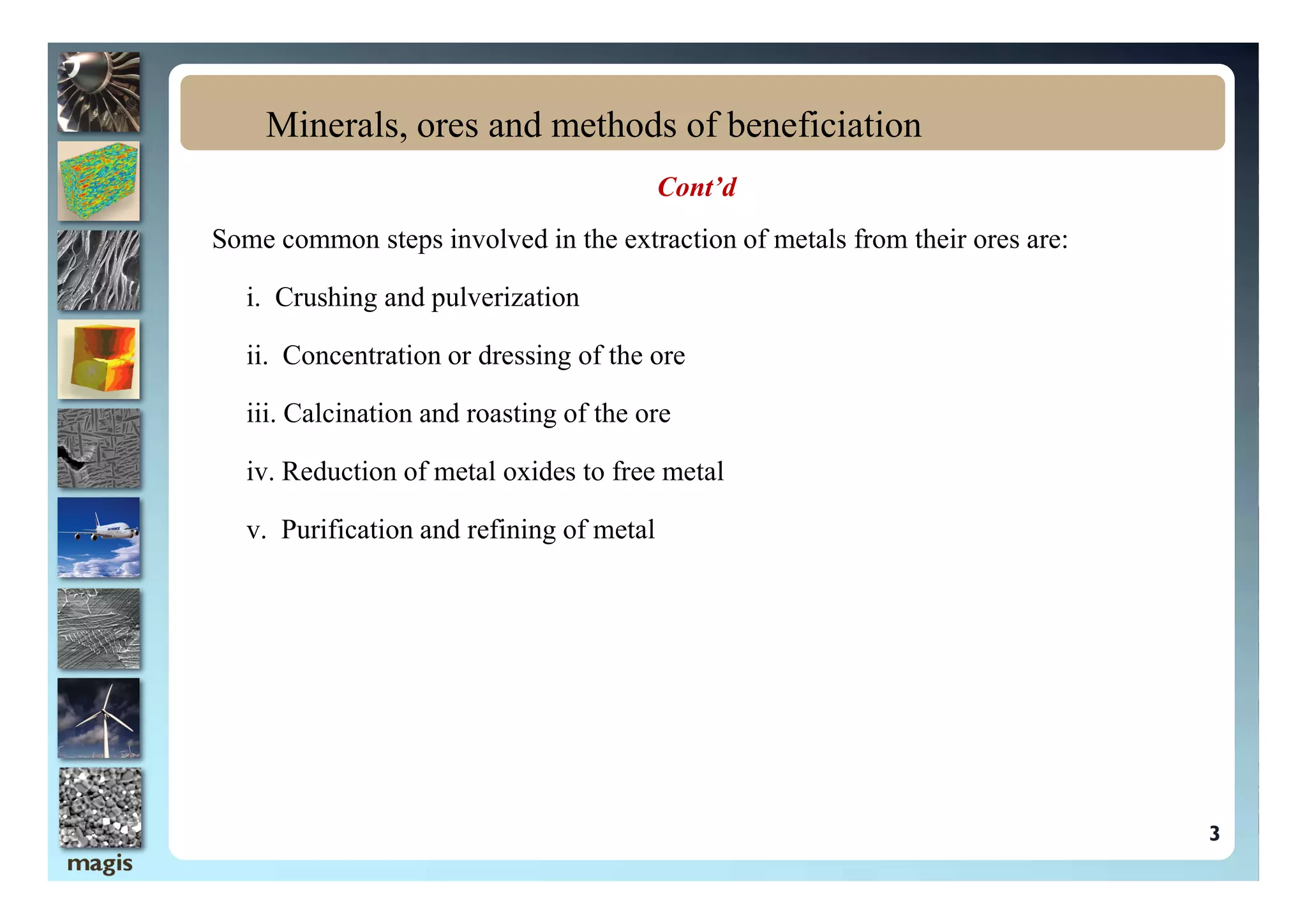 Cont’d
Some common steps involved in the extraction of metals from their ores are:
i. Crushing and pulverization
ii. Concentration or dressing of the ore
iii. Calcination and roasting of the ore
iv. Reduction of metal oxides to free metal
Minerals, ores and methods of beneficiation
3
iv. Reduction of metal oxides to free metal
v. Purification and refining of metal
 