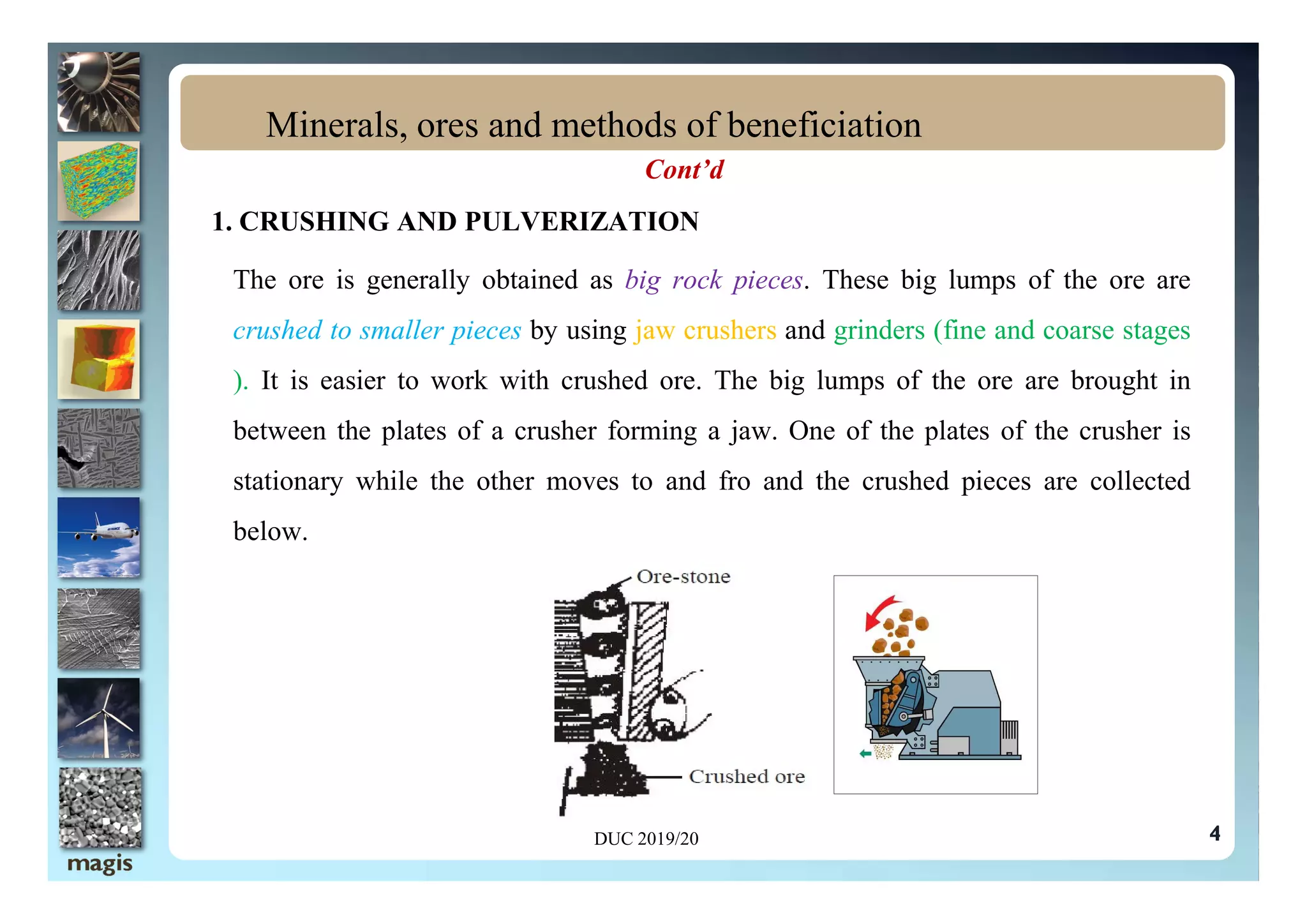 Cont’d
1. CRUSHING AND PULVERIZATION
The ore is generally obtained as big rock pieces. These big lumps of the ore are
crushed to smaller pieces by using jaw crushers and grinders (fine and coarse stages
). It is easier to work with crushed ore. The big lumps of the ore are brought in
between the plates of a crusher forming a jaw. One of the plates of the crusher is
Minerals, ores and methods of beneficiation
4
stationary while the other moves to and fro and the crushed pieces are collected
below.
DUC 2019/20
 