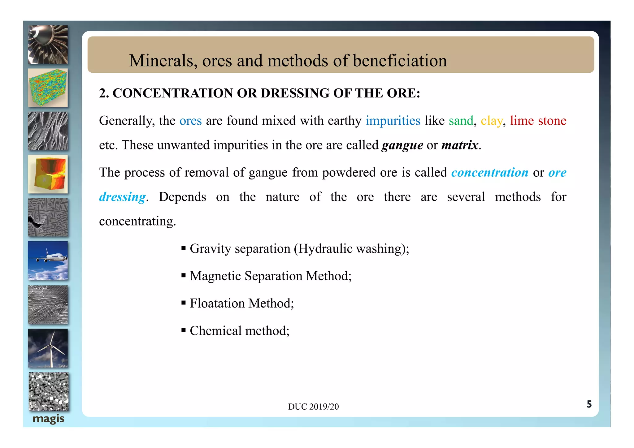 2. CONCENTRATION OR DRESSING OF THE ORE:
Generally, the ores are found mixed with earthy impurities like sand, clay, lime stone
etc. These unwanted impurities in the ore are called gangue or matrix.
The process of removal of gangue from powdered ore is called concentration or ore
dressing. Depends on the nature of the ore there are several methods for
concentrating.
Minerals, ores and methods of beneficiation
concentrating.
 Gravity separation (Hydraulic washing);
 Magnetic Separation Method;
 Floatation Method;
 Chemical method;
DUC 2019/20 5
 