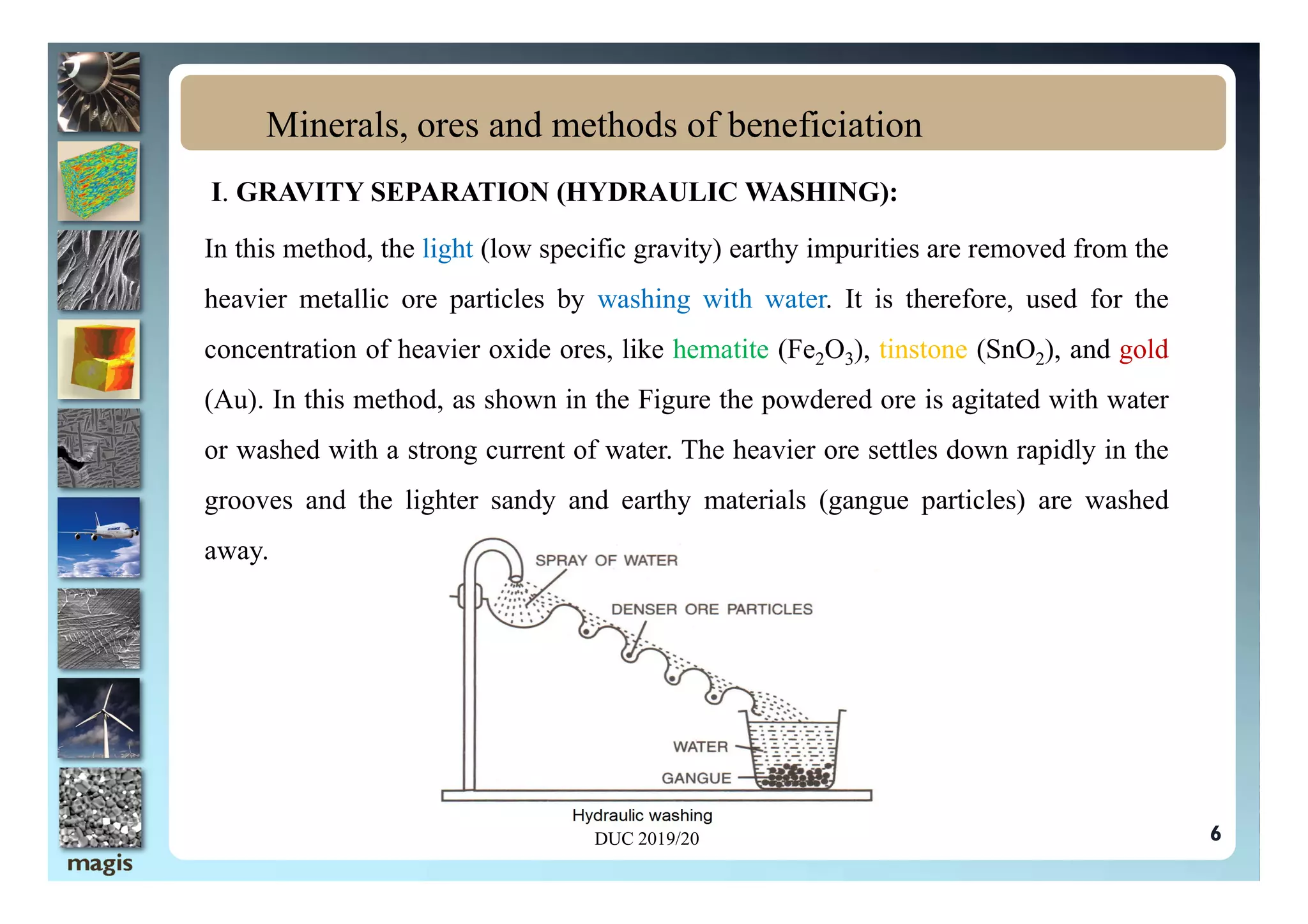 I. GRAVITY SEPARATION (HYDRAULIC WASHING):
In this method, the light (low specific gravity) earthy impurities are removed from the
heavier metallic ore particles by washing with water. It is therefore, used for the
concentration of heavier oxide ores, like hematite (Fe2O3), tinstone (SnO2), and gold
(Au). In this method, as shown in the Figure the powdered ore is agitated with water
or washed with a strong current of water. The heavier ore settles down rapidly in the
Minerals, ores and methods of beneficiation
or washed with a strong current of water. The heavier ore settles down rapidly in the
grooves and the lighter sandy and earthy materials (gangue particles) are washed
away.
DUC 2019/20 6
 