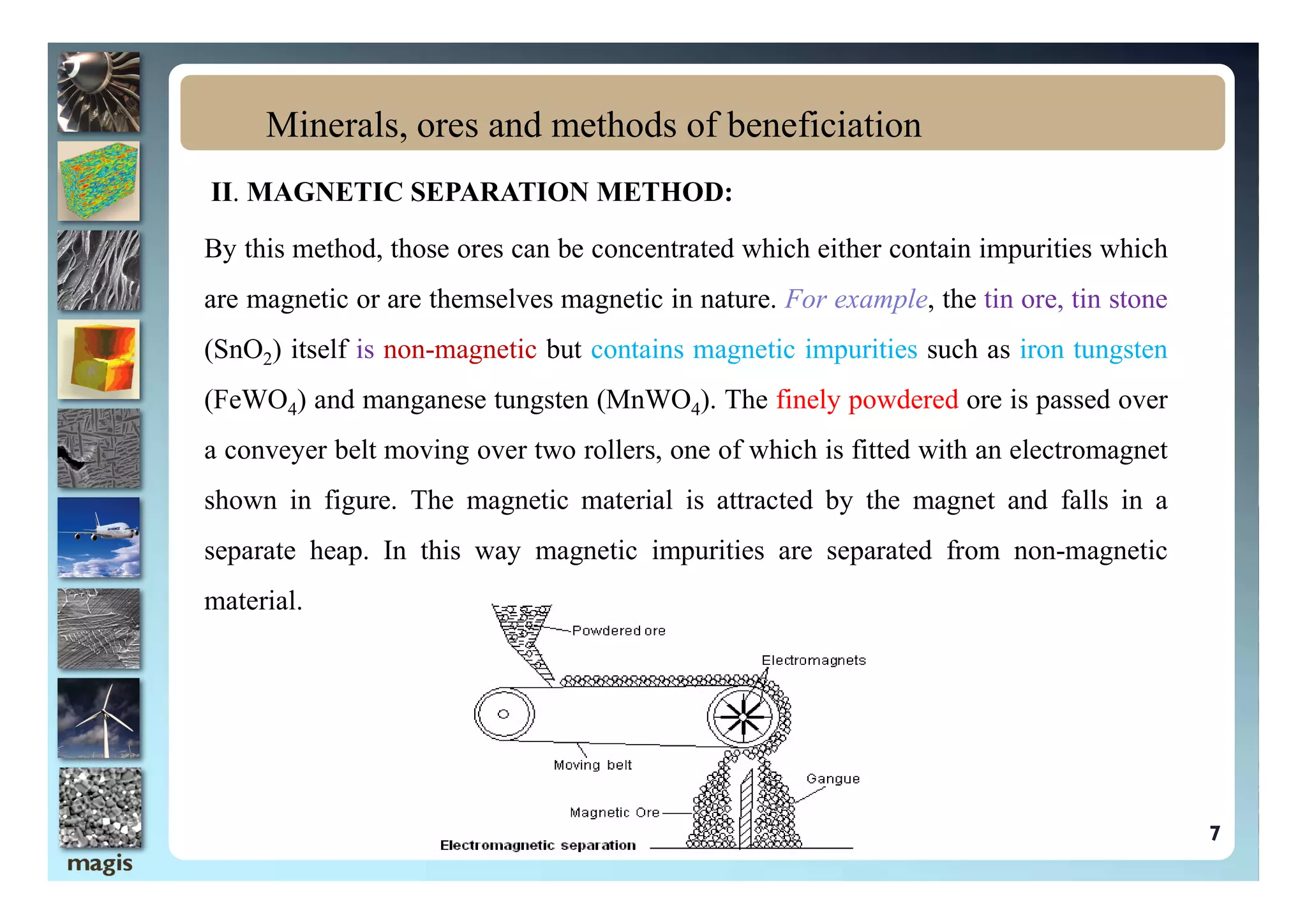 II. MAGNETIC SEPARATION METHOD:
By this method, those ores can be concentrated which either contain impurities which
are magnetic or are themselves magnetic in nature. For example, the tin ore, tin stone
(SnO2) itself is non-magnetic but contains magnetic impurities such as iron tungsten
(FeWO4) and manganese tungsten (MnWO4). The finely powdered ore is passed over
a conveyer belt moving over two rollers, one of which is fitted with an electromagnet
Minerals, ores and methods of beneficiation
a conveyer belt moving over two rollers, one of which is fitted with an electromagnet
shown in figure. The magnetic material is attracted by the magnet and falls in a
separate heap. In this way magnetic impurities are separated from non-magnetic
material.
7
 