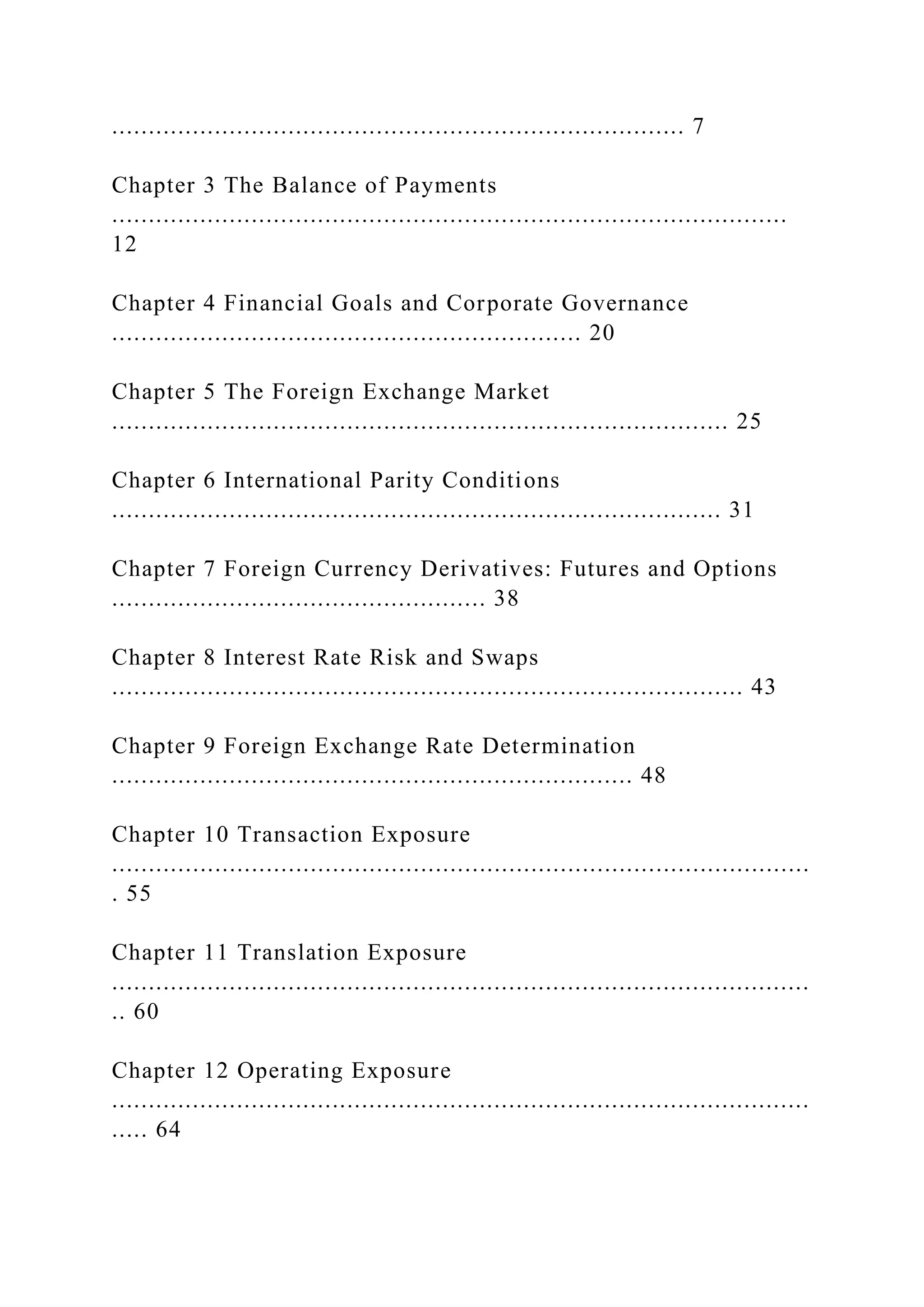 .............................................................................. 7
Chapter 3 The Balance of Payments
............................................................................................
12
Chapter 4 Financial Goals and Corporate Governance
................................................................ 20
Chapter 5 The Foreign Exchange Market
.................................................................................... 25
Chapter 6 International Parity Conditions
................................................................................... 31
Chapter 7 Foreign Currency Derivatives: Futures and Options
................................................... 38
Chapter 8 Interest Rate Risk and Swaps
...................................................................................... 43
Chapter 9 Foreign Exchange Rate Determination
....................................................................... 48
Chapter 10 Transaction Exposure
...............................................................................................
. 55
Chapter 11 Translation Exposure
...............................................................................................
.. 60
Chapter 12 Operating Exposure
...............................................................................................
..... 64
 