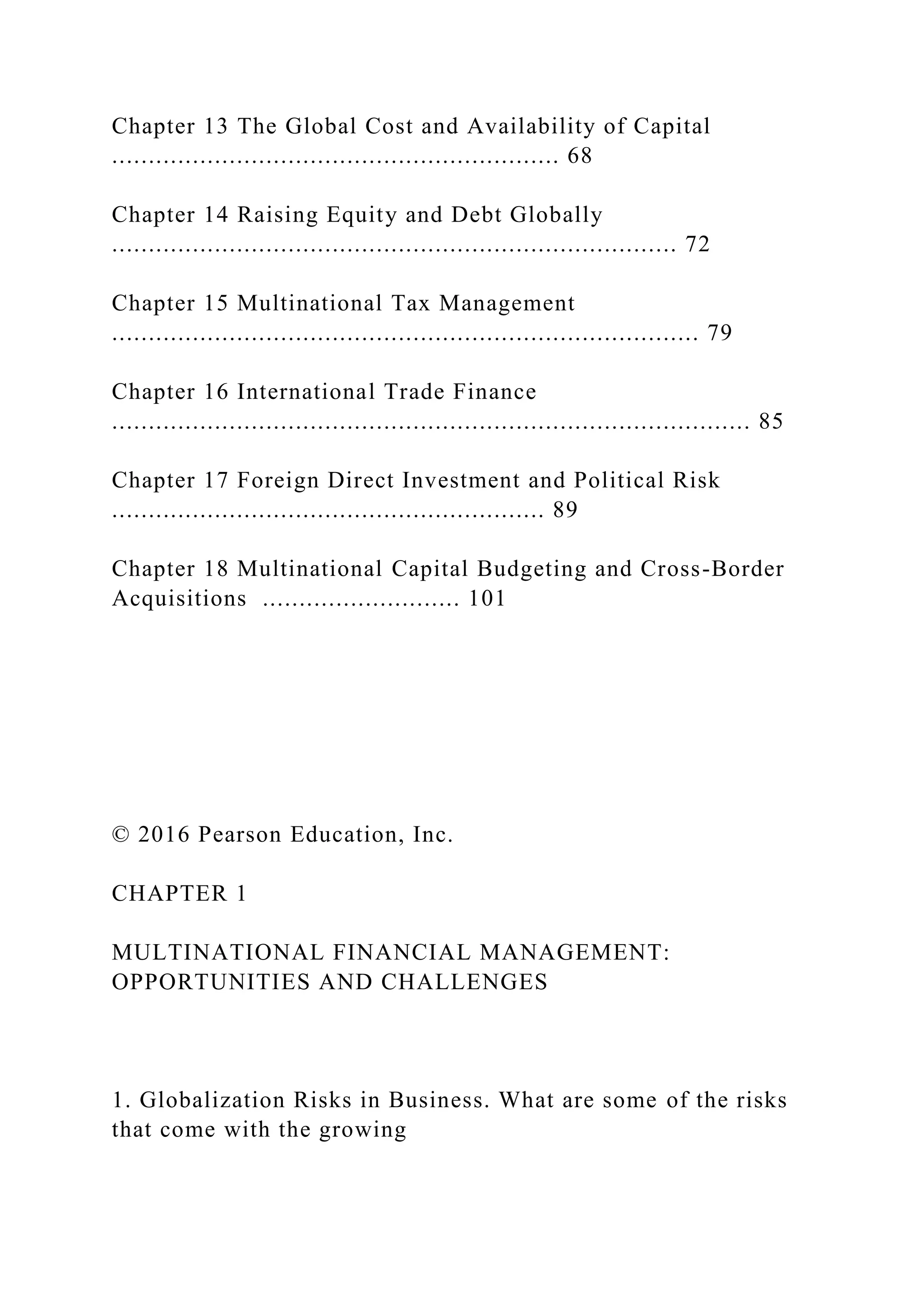 Chapter 13 The Global Cost and Availability of Capital
............................................................. 68
Chapter 14 Raising Equity and Debt Globally
............................................................................. 72
Chapter 15 Multinational Tax Management
................................................................................ 79
Chapter 16 International Trade Finance
....................................................................................... 85
Chapter 17 Foreign Direct Investment and Political Risk
........................................................... 89
Chapter 18 Multinational Capital Budgeting and Cross-Border
Acquisitions ........................... 101
© 2016 Pearson Education, Inc.
CHAPTER 1
MULTINATIONAL FINANCIAL MANAGEMENT:
OPPORTUNITIES AND CHALLENGES
1. Globalization Risks in Business. What are some of the risks
that come with the growing
 