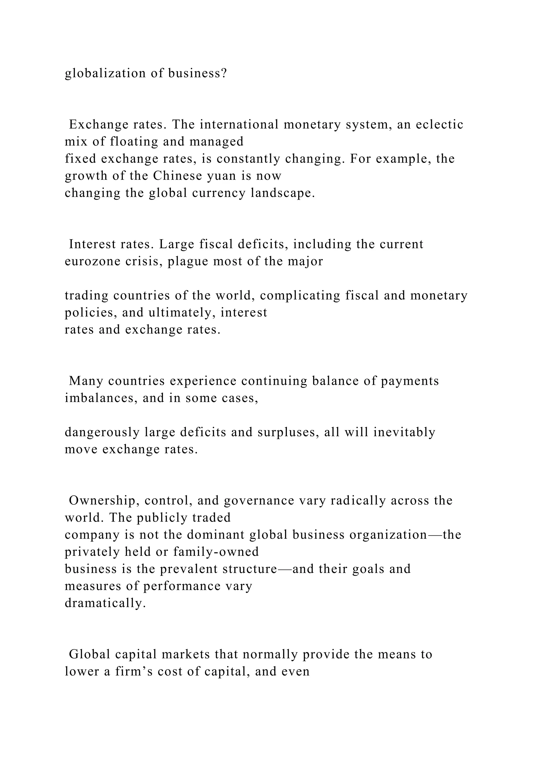globalization of business?
Exchange rates. The international monetary system, an eclectic
mix of floating and managed
fixed exchange rates, is constantly changing. For example, the
growth of the Chinese yuan is now
changing the global currency landscape.
Interest rates. Large fiscal deficits, including the current
eurozone crisis, plague most of the major
trading countries of the world, complicating fiscal and monetary
policies, and ultimately, interest
rates and exchange rates.
Many countries experience continuing balance of payments
imbalances, and in some cases,
dangerously large deficits and surpluses, all will inevitably
move exchange rates.
Ownership, control, and governance vary radically across the
world. The publicly traded
company is not the dominant global business organization—the
privately held or family-owned
business is the prevalent structure—and their goals and
measures of performance vary
dramatically.
Global capital markets that normally provide the means to
lower a firm’s cost of capital, and even
 