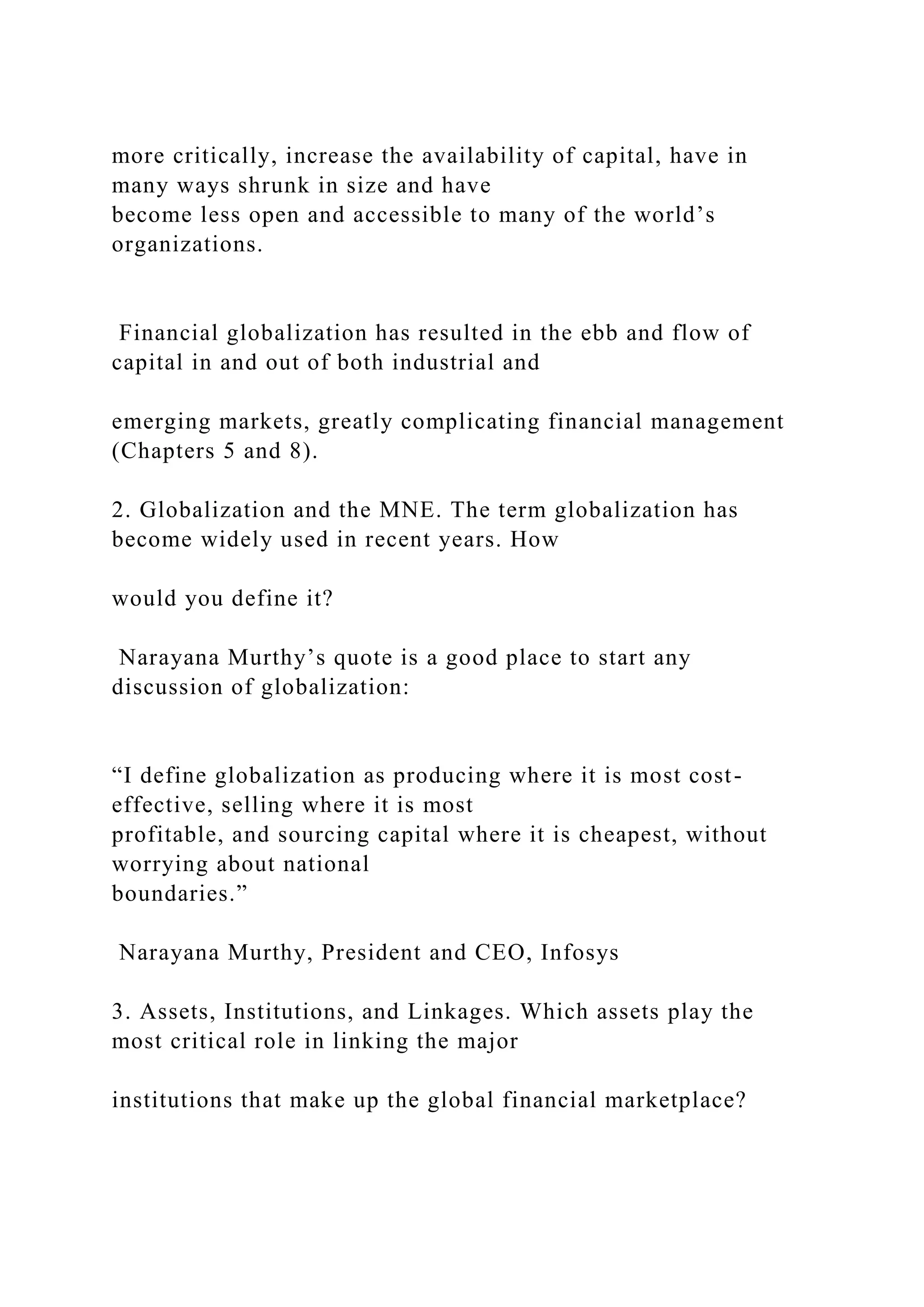 more critically, increase the availability of capital, have in
many ways shrunk in size and have
become less open and accessible to many of the world’s
organizations.
Financial globalization has resulted in the ebb and flow of
capital in and out of both industrial and
emerging markets, greatly complicating financial management
(Chapters 5 and 8).
2. Globalization and the MNE. The term globalization has
become widely used in recent years. How
would you define it?
Narayana Murthy’s quote is a good place to start any
discussion of globalization:
“I define globalization as producing where it is most cost-
effective, selling where it is most
profitable, and sourcing capital where it is cheapest, without
worrying about national
boundaries.”
Narayana Murthy, President and CEO, Infosys
3. Assets, Institutions, and Linkages. Which assets play the
most critical role in linking the major
institutions that make up the global financial marketplace?
 