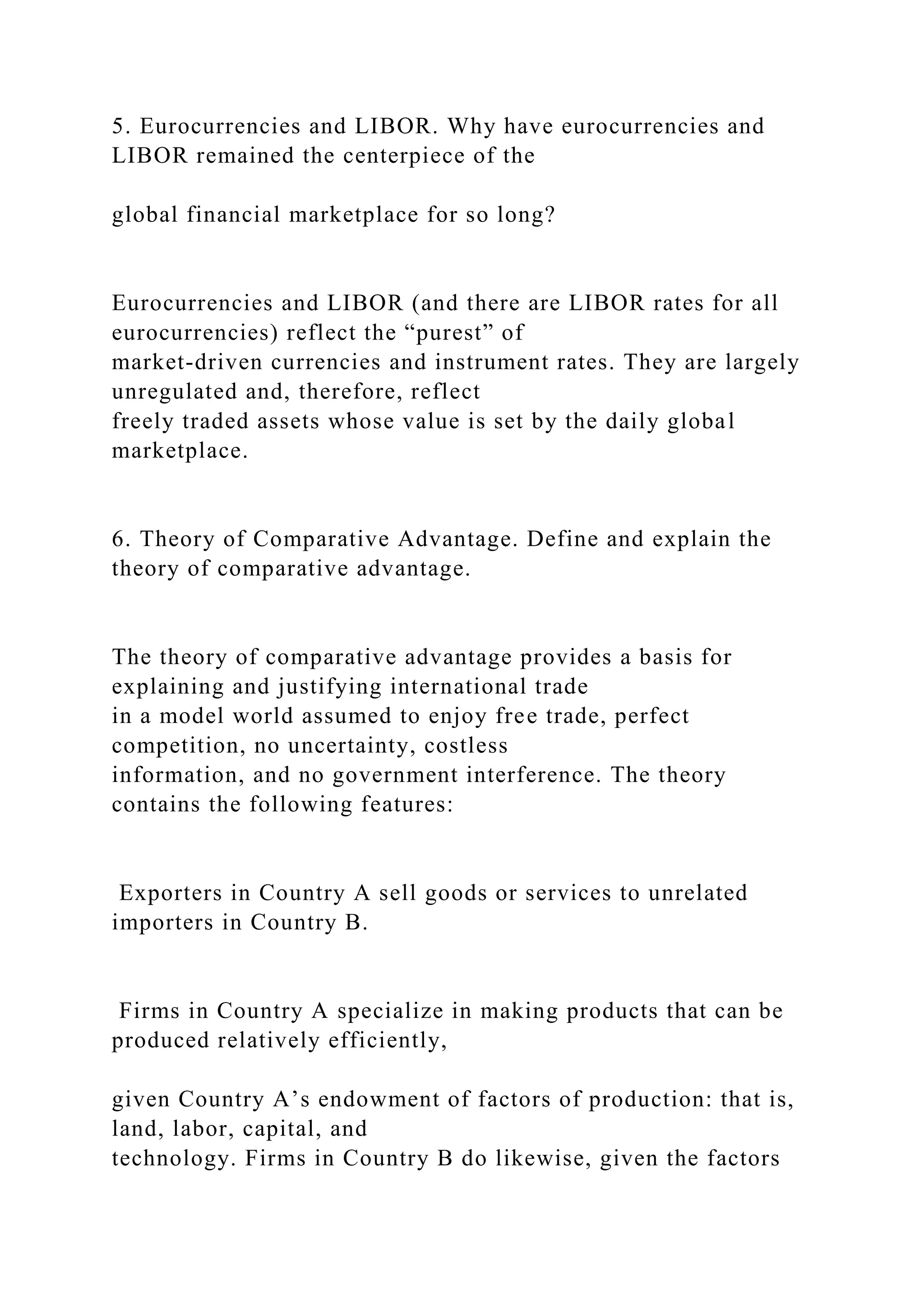 5. Eurocurrencies and LIBOR. Why have eurocurrencies and
LIBOR remained the centerpiece of the
global financial marketplace for so long?
Eurocurrencies and LIBOR (and there are LIBOR rates for all
eurocurrencies) reflect the “purest” of
market-driven currencies and instrument rates. They are largely
unregulated and, therefore, reflect
freely traded assets whose value is set by the daily global
marketplace.
6. Theory of Comparative Advantage. Define and explain the
theory of comparative advantage.
The theory of comparative advantage provides a basis for
explaining and justifying international trade
in a model world assumed to enjoy free trade, perfect
competition, no uncertainty, costless
information, and no government interference. The theory
contains the following features:
Exporters in Country A sell goods or services to unrelated
importers in Country B.
Firms in Country A specialize in making products that can be
produced relatively efficiently,
given Country A’s endowment of factors of production: that is,
land, labor, capital, and
technology. Firms in Country B do likewise, given the factors
 