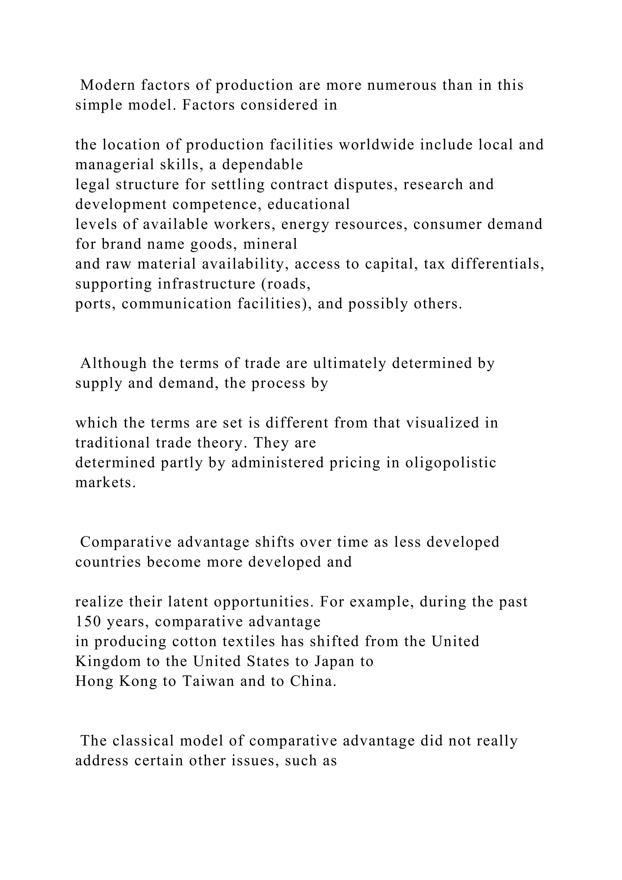 Modern factors of production are more numerous than in this
simple model. Factors considered in
the location of production facilities worldwide include local and
managerial skills, a dependable
legal structure for settling contract disputes, research and
development competence, educational
levels of available workers, energy resources, consumer demand
for brand name goods, mineral
and raw material availability, access to capital, tax differentials,
supporting infrastructure (roads,
ports, communication facilities), and possibly others.
Although the terms of trade are ultimately determined by
supply and demand, the process by
which the terms are set is different from that visualized in
traditional trade theory. They are
determined partly by administered pricing in oligopolistic
markets.
Comparative advantage shifts over time as less developed
countries become more developed and
realize their latent opportunities. For example, during the past
150 years, comparative advantage
in producing cotton textiles has shifted from the United
Kingdom to the United States to Japan to
Hong Kong to Taiwan and to China.
The classical model of comparative advantage did not really
address certain other issues, such as
 