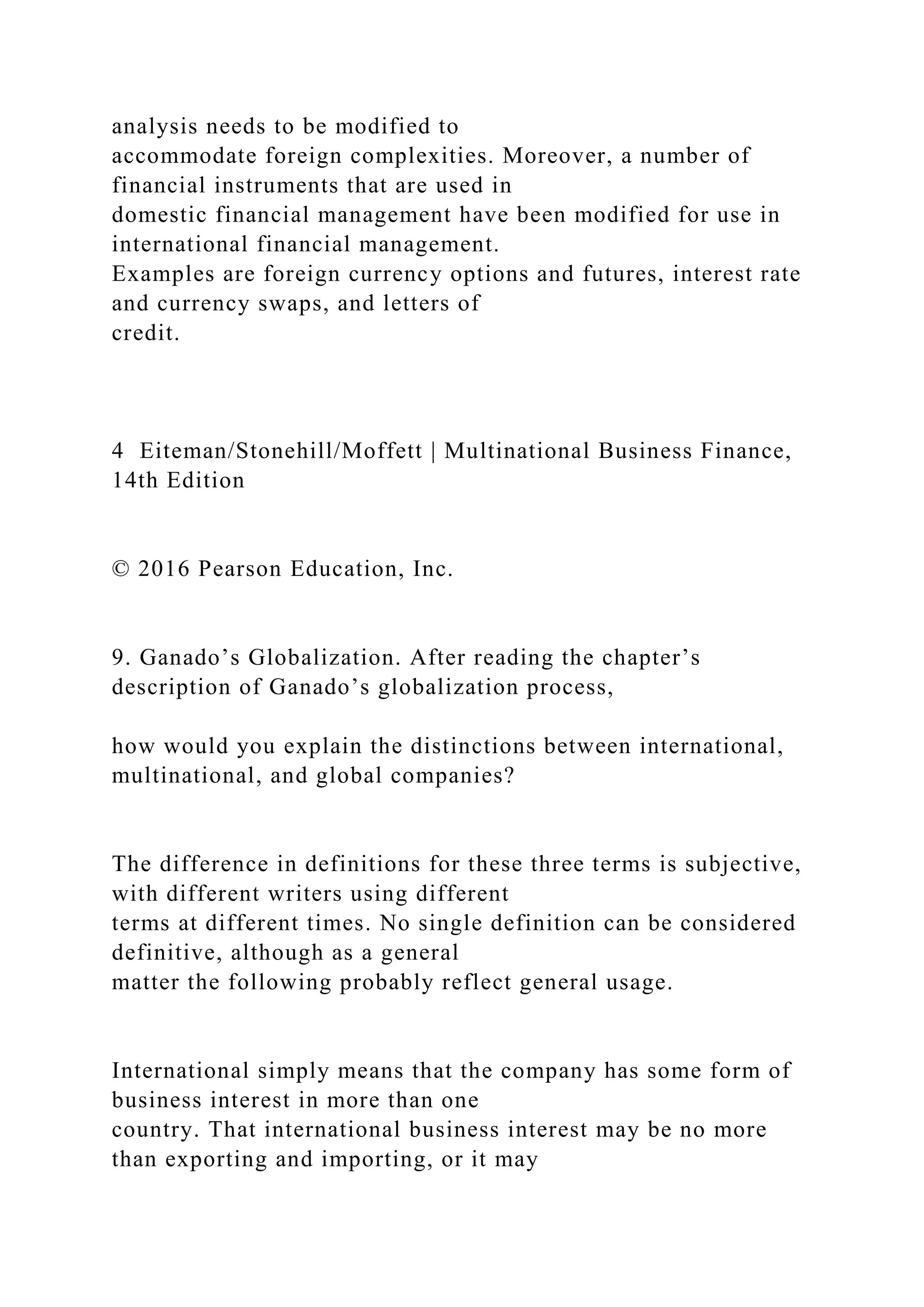 analysis needs to be modified to
accommodate foreign complexities. Moreover, a number of
financial instruments that are used in
domestic financial management have been modified for use in
international financial management.
Examples are foreign currency options and futures, interest rate
and currency swaps, and letters of
credit.
4 Eiteman/Stonehill/Moffett | Multinational Business Finance,
14th Edition
© 2016 Pearson Education, Inc.
9. Ganado’s Globalization. After reading the chapter’s
description of Ganado’s globalization process,
how would you explain the distinctions between international,
multinational, and global companies?
The difference in definitions for these three terms is subjective,
with different writers using different
terms at different times. No single definition can be considered
definitive, although as a general
matter the following probably reflect general usage.
International simply means that the company has some form of
business interest in more than one
country. That international business interest may be no more
than exporting and importing, or it may
 