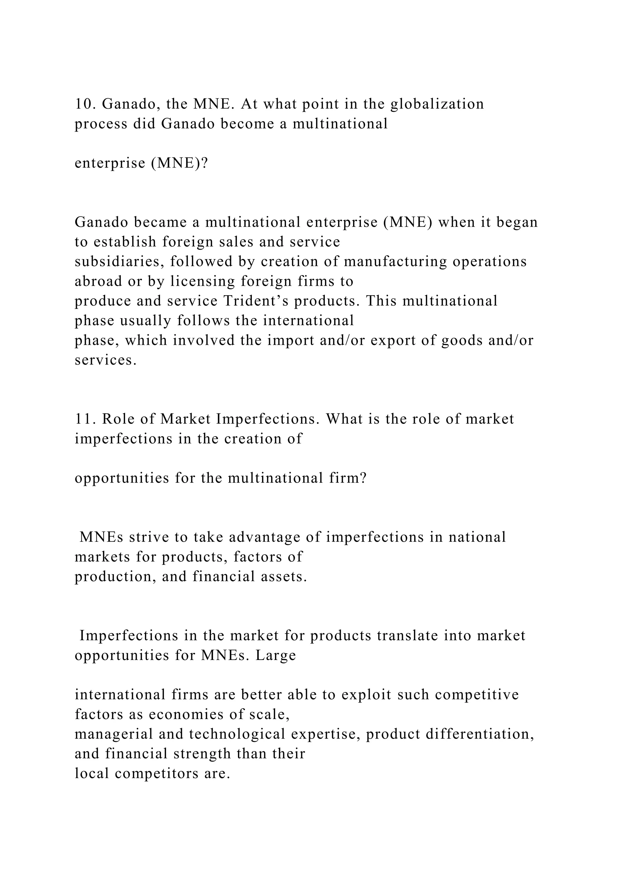10. Ganado, the MNE. At what point in the globalization
process did Ganado become a multinational
enterprise (MNE)?
Ganado became a multinational enterprise (MNE) when it began
to establish foreign sales and service
subsidiaries, followed by creation of manufacturing operations
abroad or by licensing foreign firms to
produce and service Trident’s products. This multinational
phase usually follows the international
phase, which involved the import and/or export of goods and/or
services.
11. Role of Market Imperfections. What is the role of market
imperfections in the creation of
opportunities for the multinational firm?
MNEs strive to take advantage of imperfections in national
markets for products, factors of
production, and financial assets.
Imperfections in the market for products translate into market
opportunities for MNEs. Large
international firms are better able to exploit such competitive
factors as economies of scale,
managerial and technological expertise, product differentiation,
and financial strength than their
local competitors are.
 