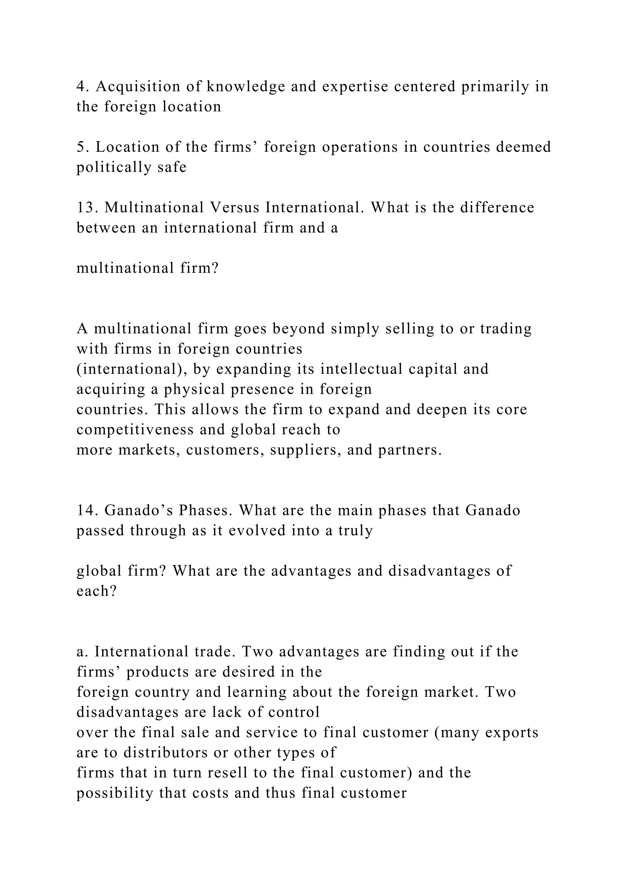 4. Acquisition of knowledge and expertise centered primarily in
the foreign location
5. Location of the firms’ foreign operations in countries deemed
politically safe
13. Multinational Versus International. What is the difference
between an international firm and a
multinational firm?
A multinational firm goes beyond simply selling to or trading
with firms in foreign countries
(international), by expanding its intellectual capital and
acquiring a physical presence in foreign
countries. This allows the firm to expand and deepen its core
competitiveness and global reach to
more markets, customers, suppliers, and partners.
14. Ganado’s Phases. What are the main phases that Ganado
passed through as it evolved into a truly
global firm? What are the advantages and disadvantages of
each?
a. International trade. Two advantages are finding out if the
firms’ products are desired in the
foreign country and learning about the foreign market. Two
disadvantages are lack of control
over the final sale and service to final customer (many exports
are to distributors or other types of
firms that in turn resell to the final customer) and the
possibility that costs and thus final customer
 