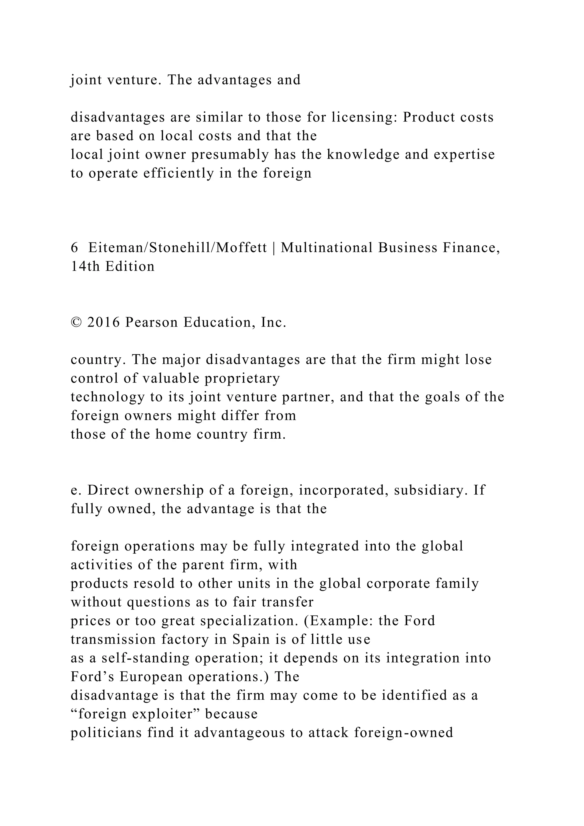 joint venture. The advantages and
disadvantages are similar to those for licensing: Product costs
are based on local costs and that the
local joint owner presumably has the knowledge and expertise
to operate efficiently in the foreign
6 Eiteman/Stonehill/Moffett | Multinational Business Finance,
14th Edition
© 2016 Pearson Education, Inc.
country. The major disadvantages are that the firm might lose
control of valuable proprietary
technology to its joint venture partner, and that the goals of the
foreign owners might differ from
those of the home country firm.
e. Direct ownership of a foreign, incorporated, subsidiary. If
fully owned, the advantage is that the
foreign operations may be fully integrated into the global
activities of the parent firm, with
products resold to other units in the global corporate family
without questions as to fair transfer
prices or too great specialization. (Example: the Ford
transmission factory in Spain is of little use
as a self-standing operation; it depends on its integration into
Ford’s European operations.) The
disadvantage is that the firm may come to be identified as a
“foreign exploiter” because
politicians find it advantageous to attack foreign-owned
 