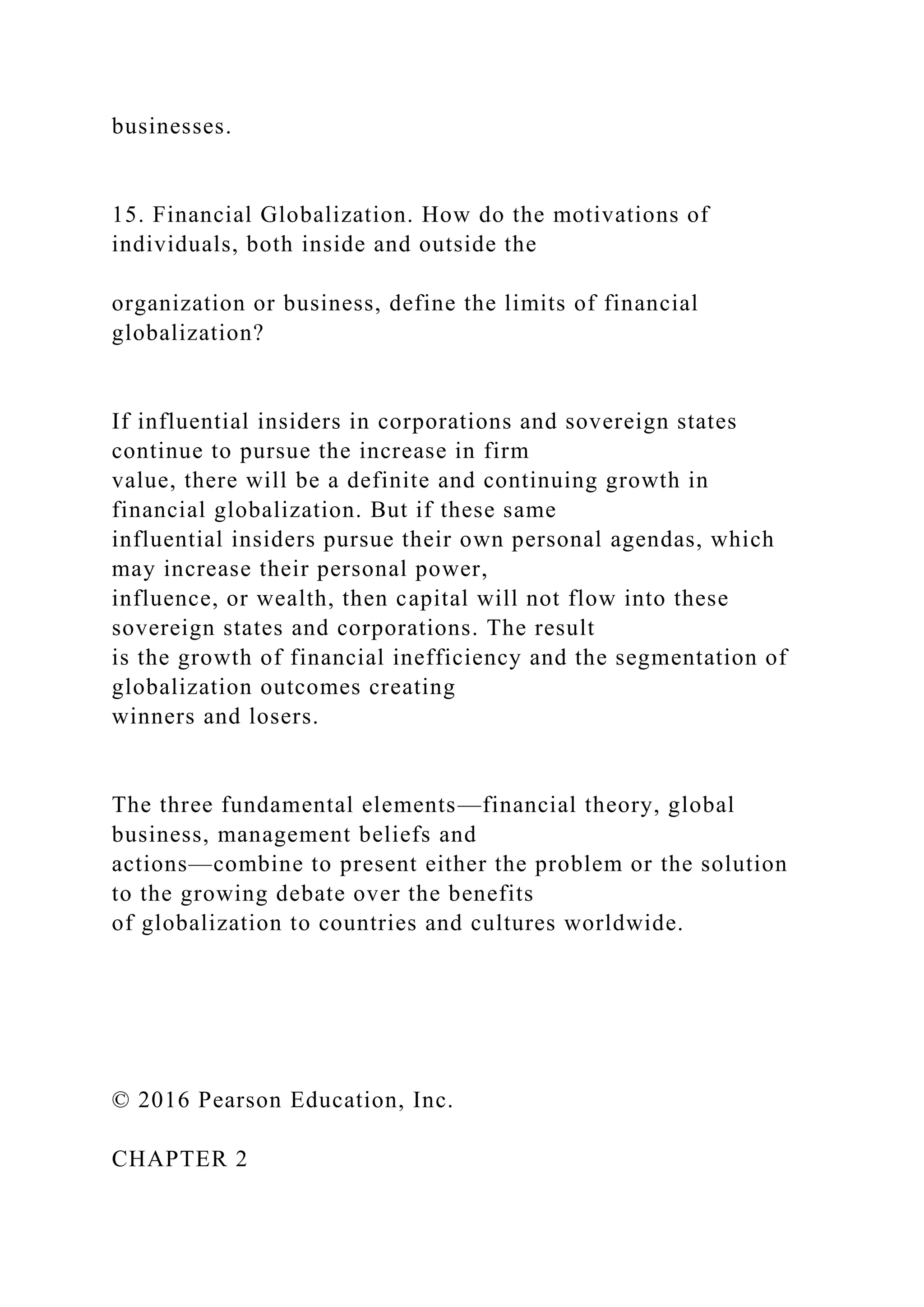 businesses.
15. Financial Globalization. How do the motivations of
individuals, both inside and outside the
organization or business, define the limits of financial
globalization?
If influential insiders in corporations and sovereign states
continue to pursue the increase in firm
value, there will be a definite and continuing growth in
financial globalization. But if these same
influential insiders pursue their own personal agendas, which
may increase their personal power,
influence, or wealth, then capital will not flow into these
sovereign states and corporations. The result
is the growth of financial inefficiency and the segmentation of
globalization outcomes creating
winners and losers.
The three fundamental elements—financial theory, global
business, management beliefs and
actions—combine to present either the problem or the solution
to the growing debate over the benefits
of globalization to countries and cultures worldwide.
© 2016 Pearson Education, Inc.
CHAPTER 2
 