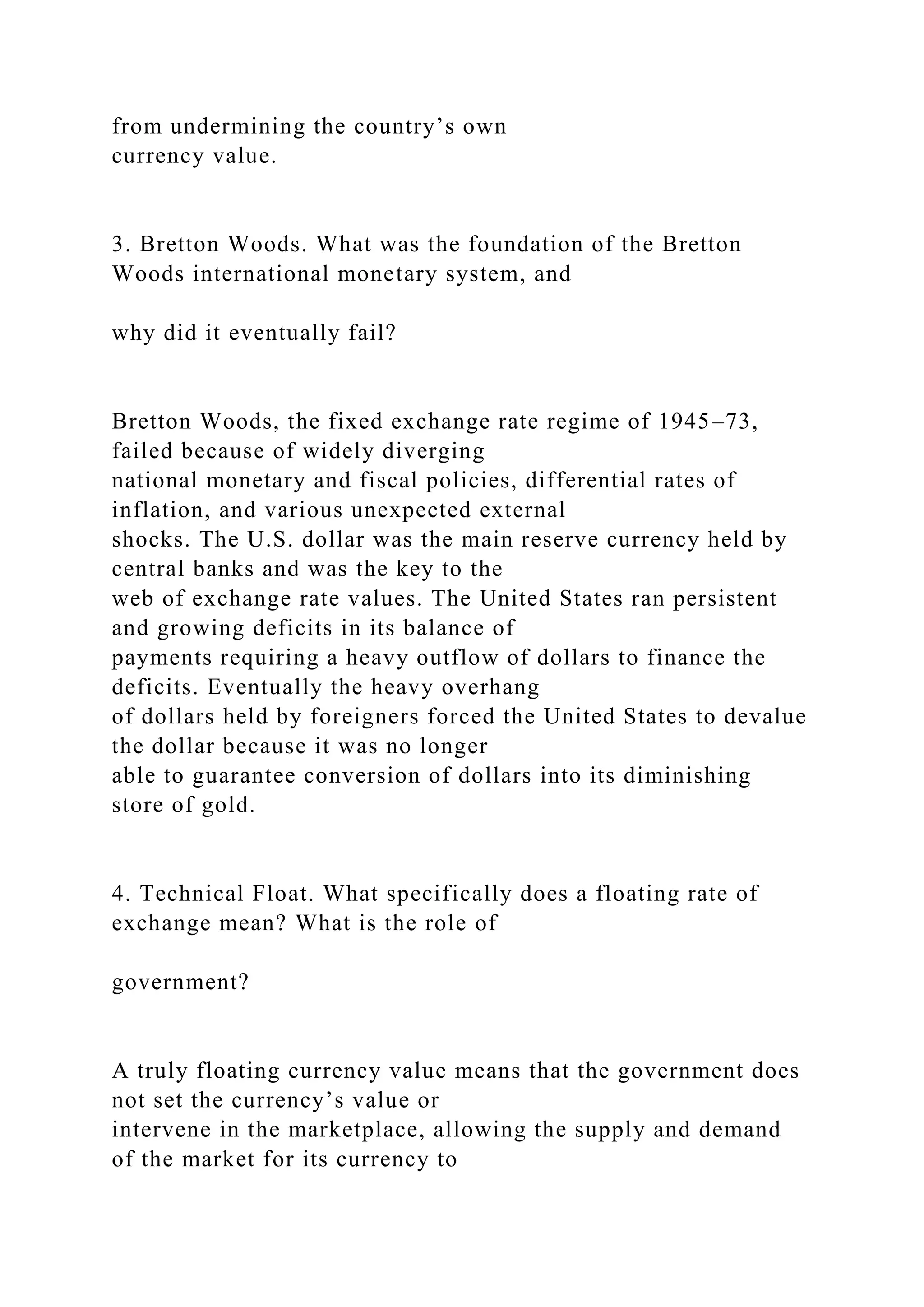 from undermining the country’s own
currency value.
3. Bretton Woods. What was the foundation of the Bretton
Woods international monetary system, and
why did it eventually fail?
Bretton Woods, the fixed exchange rate regime of 1945–73,
failed because of widely diverging
national monetary and fiscal policies, differential rates of
inflation, and various unexpected external
shocks. The U.S. dollar was the main reserve currency held by
central banks and was the key to the
web of exchange rate values. The United States ran persistent
and growing deficits in its balance of
payments requiring a heavy outflow of dollars to finance the
deficits. Eventually the heavy overhang
of dollars held by foreigners forced the United States to devalue
the dollar because it was no longer
able to guarantee conversion of dollars into its diminishing
store of gold.
4. Technical Float. What specifically does a floating rate of
exchange mean? What is the role of
government?
A truly floating currency value means that the government does
not set the currency’s value or
intervene in the marketplace, allowing the supply and demand
of the market for its currency to
 