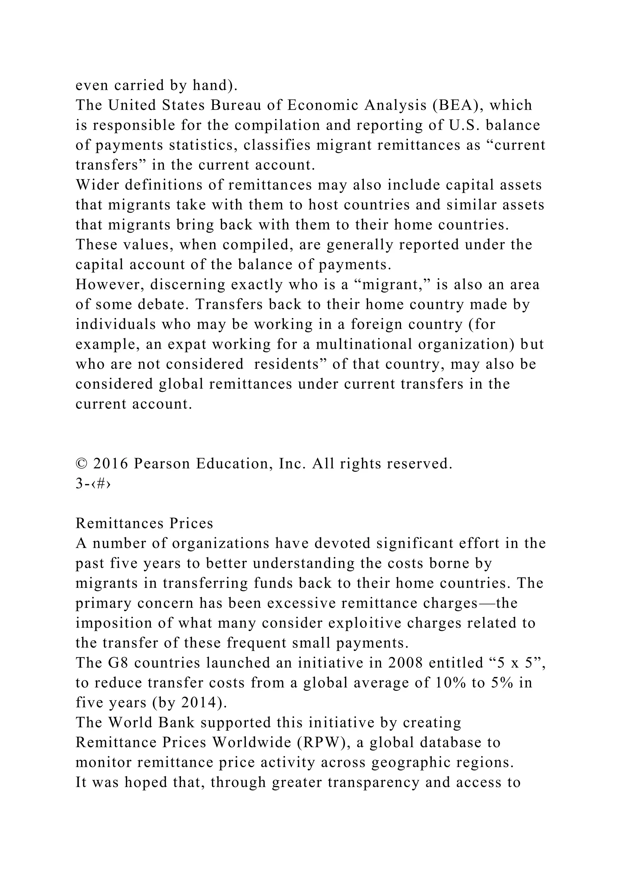 even carried by hand).
The United States Bureau of Economic Analysis (BEA), which
is responsible for the compilation and reporting of U.S. balance
of payments statistics, classifies migrant remittances as “current
transfers” in the current account.
Wider definitions of remittances may also include capital assets
that migrants take with them to host countries and similar assets
that migrants bring back with them to their home countries.
These values, when compiled, are generally reported under the
capital account of the balance of payments.
However, discerning exactly who is a “migrant,” is also an area
of some debate. Transfers back to their home country made by
individuals who may be working in a foreign country (for
example, an expat working for a multinational organization) but
who are not considered residents” of that country, may also be
considered global remittances under current transfers in the
current account.
© 2016 Pearson Education, Inc. All rights reserved.
3-‹#›
Remittances Prices
A number of organizations have devoted significant effort in the
past five years to better understanding the costs borne by
migrants in transferring funds back to their home countries. The
primary concern has been excessive remittance charges—the
imposition of what many consider exploitive charges related to
the transfer of these frequent small payments.
The G8 countries launched an initiative in 2008 entitled “5 x 5”,
to reduce transfer costs from a global average of 10% to 5% in
five years (by 2014).
The World Bank supported this initiative by creating
Remittance Prices Worldwide (RPW), a global database to
monitor remittance price activity across geographic regions.
It was hoped that, through greater transparency and access to
 