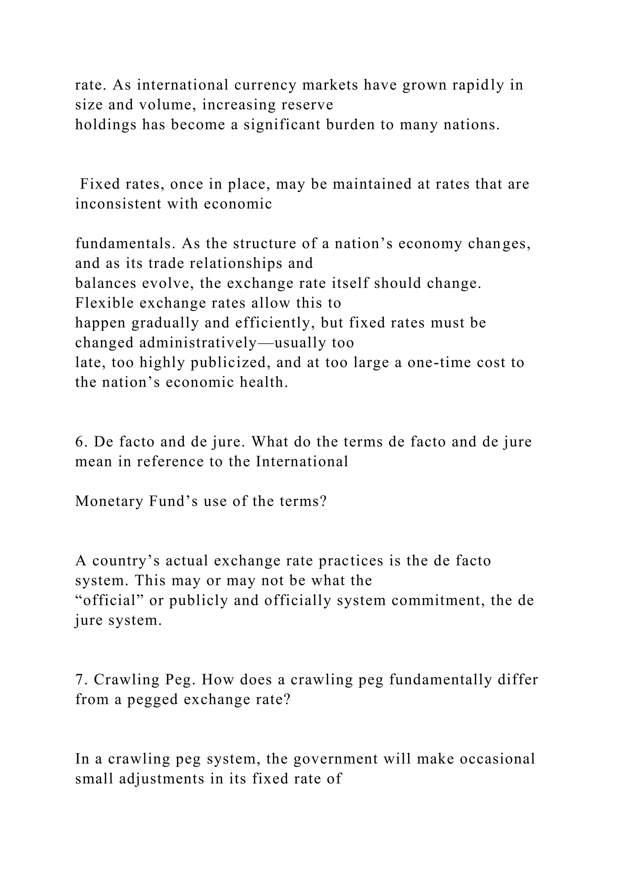 rate. As international currency markets have grown rapidly in
size and volume, increasing reserve
holdings has become a significant burden to many nations.
Fixed rates, once in place, may be maintained at rates that are
inconsistent with economic
fundamentals. As the structure of a nation’s economy changes,
and as its trade relationships and
balances evolve, the exchange rate itself should change.
Flexible exchange rates allow this to
happen gradually and efficiently, but fixed rates must be
changed administratively—usually too
late, too highly publicized, and at too large a one-time cost to
the nation’s economic health.
6. De facto and de jure. What do the terms de facto and de jure
mean in reference to the International
Monetary Fund’s use of the terms?
A country’s actual exchange rate practices is the de facto
system. This may or may not be what the
“official” or publicly and officially system commitment, the de
jure system.
7. Crawling Peg. How does a crawling peg fundamentally differ
from a pegged exchange rate?
In a crawling peg system, the government will make occasional
small adjustments in its fixed rate of
 