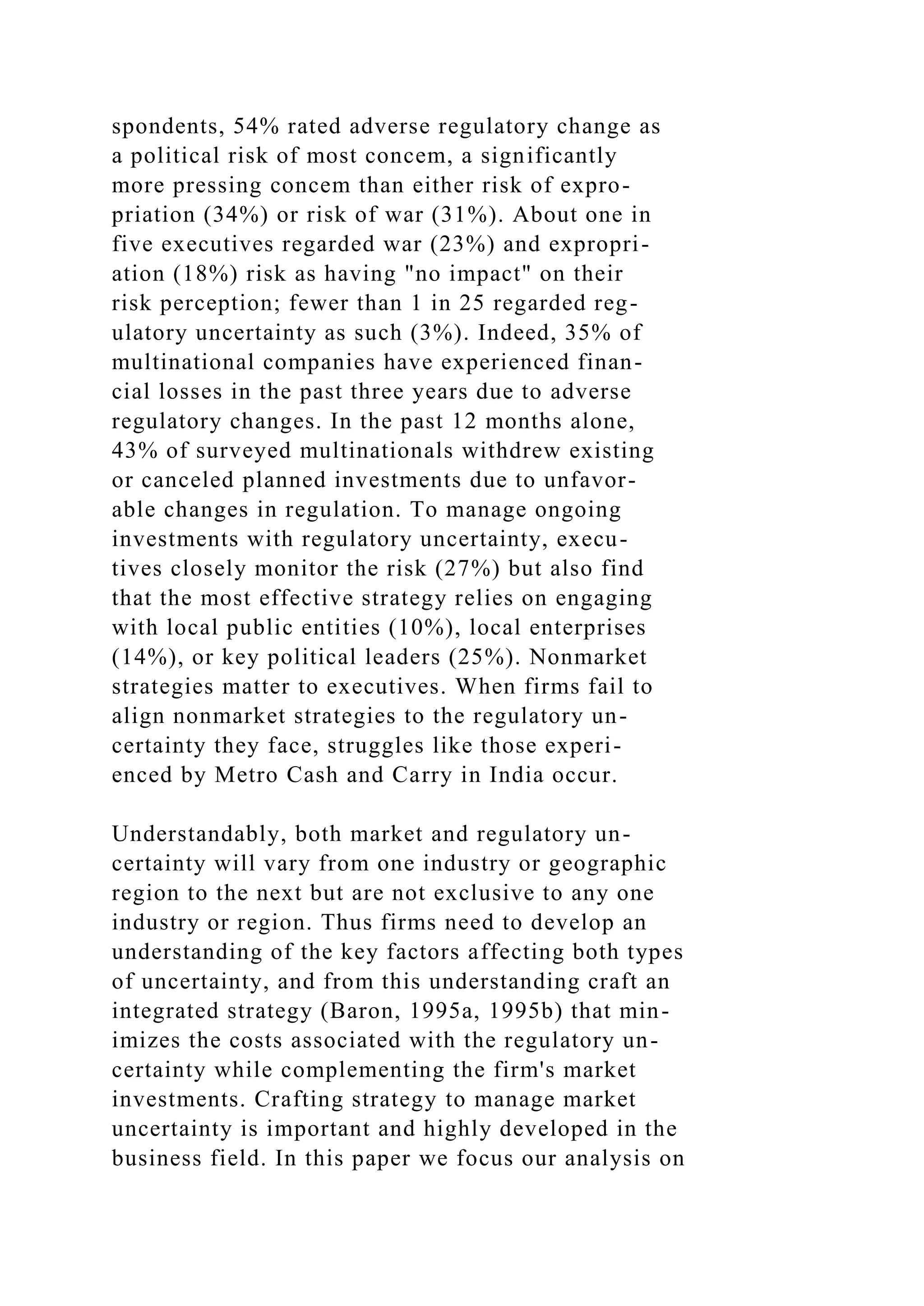 spondents, 54% rated adverse regulatory change as
a political risk of most concem, a significantly
more pressing concem than either risk of expro-
priation (34%) or risk of war (31%). About one in
five executives regarded war (23%) and expropri-
ation (18%) risk as having "no impact" on their
risk perception; fewer than 1 in 25 regarded reg-
ulatory uncertainty as such (3%). Indeed, 35% of
multinational companies have experienced finan-
cial losses in the past three years due to adverse
regulatory changes. In the past 12 months alone,
43% of surveyed multinationals withdrew existing
or canceled planned investments due to unfavor-
able changes in regulation. To manage ongoing
investments with regulatory uncertainty, execu-
tives closely monitor the risk (27%) but also find
that the most effective strategy relies on engaging
with local public entities (10%), local enterprises
(14%), or key political leaders (25%). Nonmarket
strategies matter to executives. When firms fail to
align nonmarket strategies to the regulatory un-
certainty they face, struggles like those experi-
enced by Metro Cash and Carry in India occur.
Understandably, both market and regulatory un-
certainty will vary from one industry or geographic
region to the next but are not exclusive to any one
industry or region. Thus firms need to develop an
understanding of the key factors affecting both types
of uncertainty, and from this understanding craft an
integrated strategy (Baron, 1995a, 1995b) that min-
imizes the costs associated with the regulatory un-
certainty while complementing the firm's market
investments. Crafting strategy to manage market
uncertainty is important and highly developed in the
business field. In this paper we focus our analysis on
 