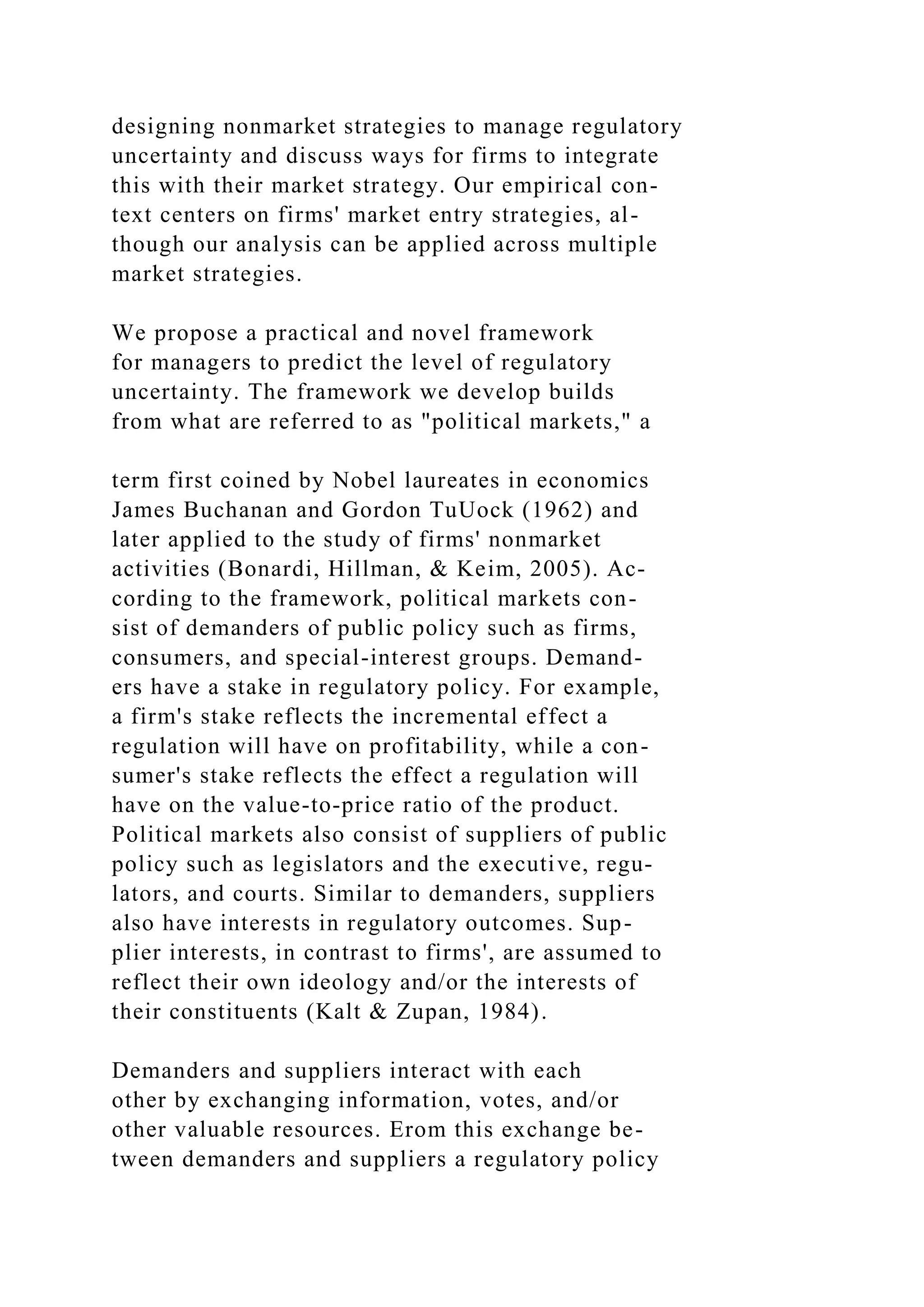 designing nonmarket strategies to manage regulatory
uncertainty and discuss ways for firms to integrate
this with their market strategy. Our empirical con-
text centers on firms' market entry strategies, al-
though our analysis can be applied across multiple
market strategies.
We propose a practical and novel framework
for managers to predict the level of regulatory
uncertainty. The framework we develop builds
from what are referred to as "political markets," a
term first coined by Nobel laureates in economics
James Buchanan and Gordon TuUock (1962) and
later applied to the study of firms' nonmarket
activities (Bonardi, Hillman, & Keim, 2005). Ac-
cording to the framework, political markets con-
sist of demanders of public policy such as firms,
consumers, and special-interest groups. Demand-
ers have a stake in regulatory policy. For example,
a firm's stake reflects the incremental effect a
regulation will have on profitability, while a con-
sumer's stake reflects the effect a regulation will
have on the value-to-price ratio of the product.
Political markets also consist of suppliers of public
policy such as legislators and the executive, regu-
lators, and courts. Similar to demanders, suppliers
also have interests in regulatory outcomes. Sup-
plier interests, in contrast to firms', are assumed to
reflect their own ideology and/or the interests of
their constituents (Kalt & Zupan, 1984).
Demanders and suppliers interact with each
other by exchanging information, votes, and/or
other valuable resources. Erom this exchange be-
tween demanders and suppliers a regulatory policy
 