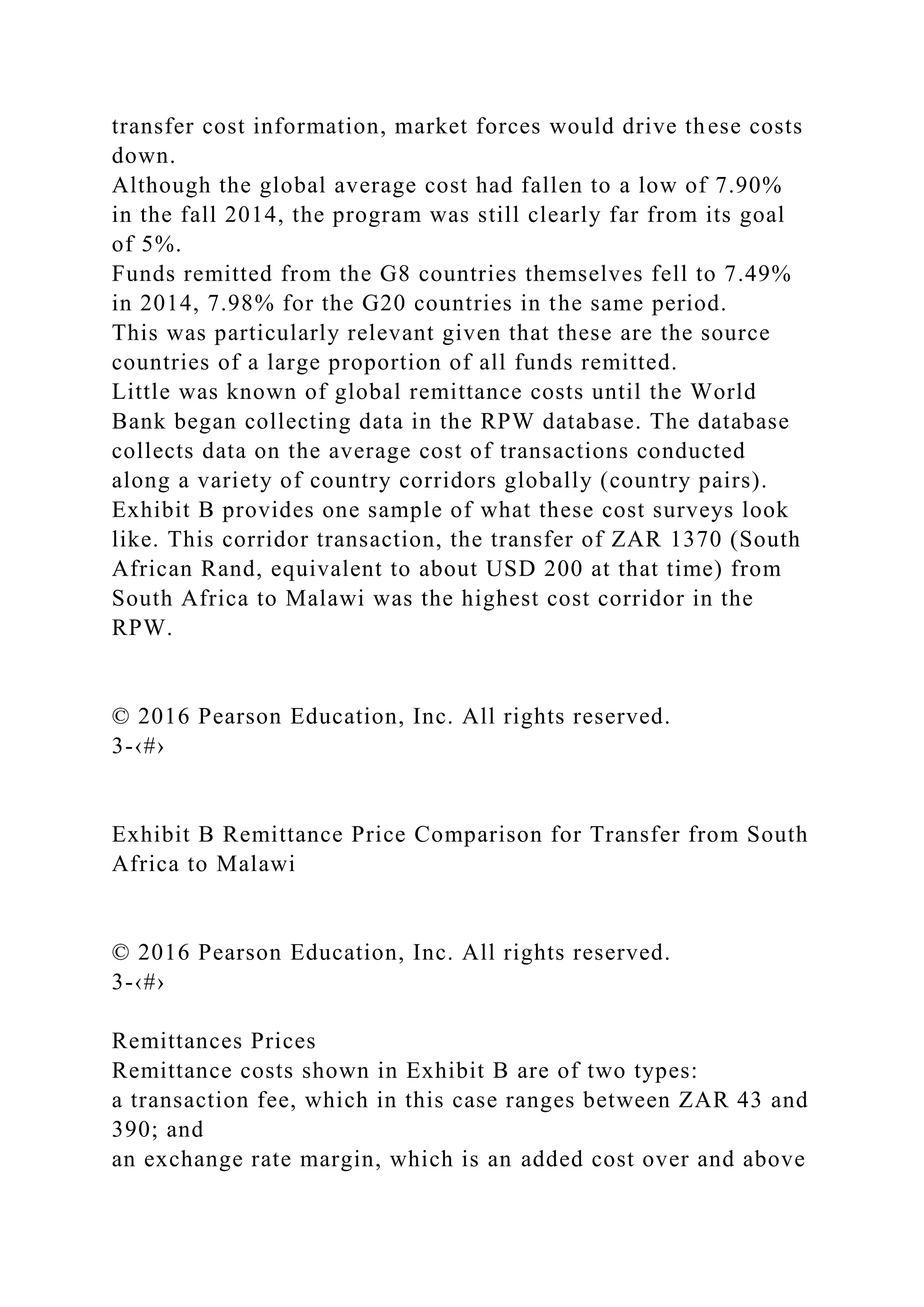 transfer cost information, market forces would drive these costs
down.
Although the global average cost had fallen to a low of 7.90%
in the fall 2014, the program was still clearly far from its goal
of 5%.
Funds remitted from the G8 countries themselves fell to 7.49%
in 2014, 7.98% for the G20 countries in the same period.
This was particularly relevant given that these are the source
countries of a large proportion of all funds remitted.
Little was known of global remittance costs until the World
Bank began collecting data in the RPW database. The database
collects data on the average cost of transactions conducted
along a variety of country corridors globally (country pairs).
Exhibit B provides one sample of what these cost surveys look
like. This corridor transaction, the transfer of ZAR 1370 (South
African Rand, equivalent to about USD 200 at that time) from
South Africa to Malawi was the highest cost corridor in the
RPW.
© 2016 Pearson Education, Inc. All rights reserved.
3-‹#›
Exhibit B Remittance Price Comparison for Transfer from South
Africa to Malawi
© 2016 Pearson Education, Inc. All rights reserved.
3-‹#›
Remittances Prices
Remittance costs shown in Exhibit B are of two types:
a transaction fee, which in this case ranges between ZAR 43 and
390; and
an exchange rate margin, which is an added cost over and above
 