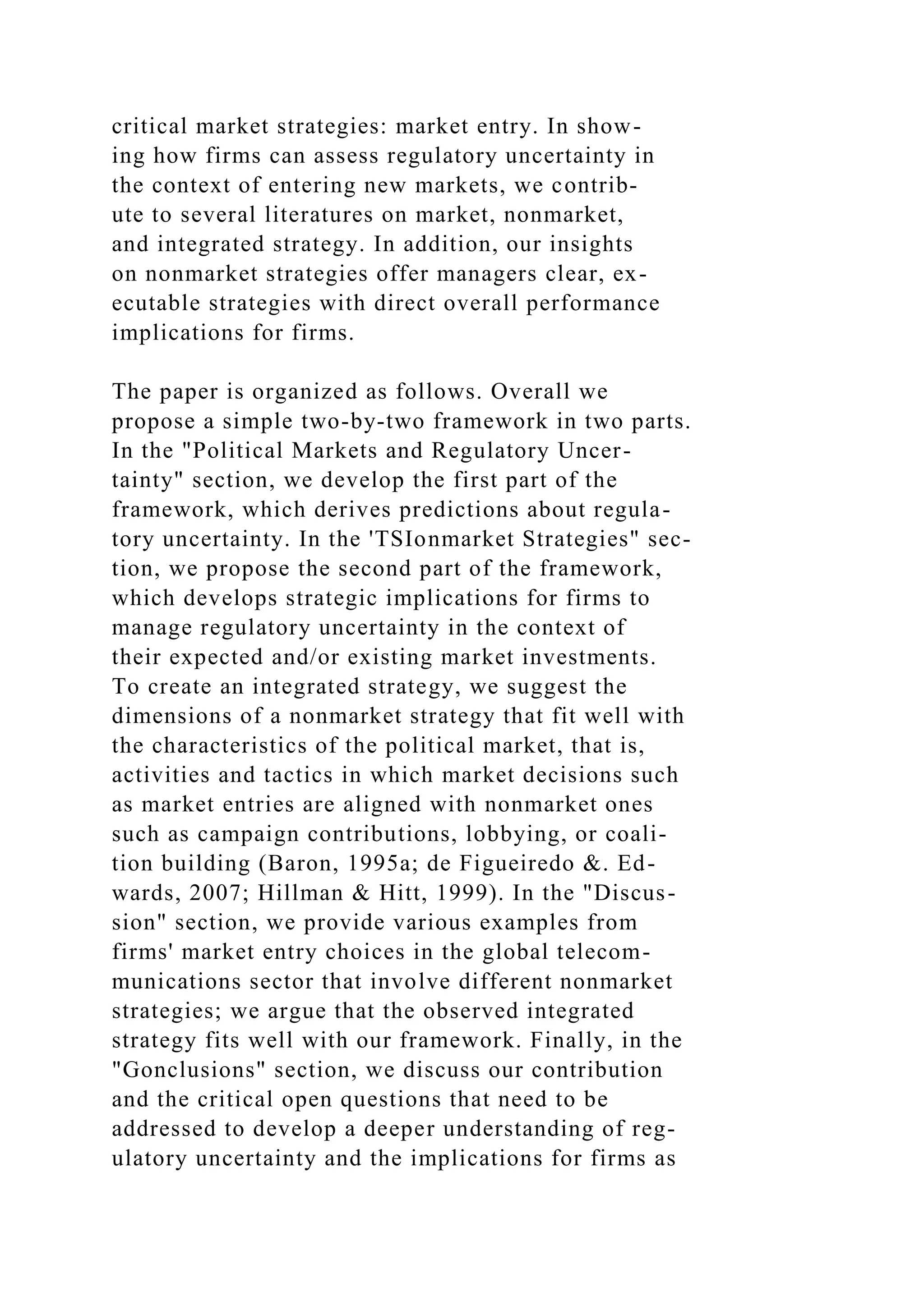 critical market strategies: market entry. In show-
ing how firms can assess regulatory uncertainty in
the context of entering new markets, we contrib-
ute to several literatures on market, nonmarket,
and integrated strategy. In addition, our insights
on nonmarket strategies offer managers clear, ex-
ecutable strategies with direct overall performance
implications for firms.
The paper is organized as follows. Overall we
propose a simple two-by-two framework in two parts.
In the "Political Markets and Regulatory Uncer-
tainty" section, we develop the first part of the
framework, which derives predictions about regula-
tory uncertainty. In the 'TSIonmarket Strategies" sec-
tion, we propose the second part of the framework,
which develops strategic implications for firms to
manage regulatory uncertainty in the context of
their expected and/or existing market investments.
To create an integrated strategy, we suggest the
dimensions of a nonmarket strategy that fit well with
the characteristics of the political market, that is,
activities and tactics in which market decisions such
as market entries are aligned with nonmarket ones
such as campaign contributions, lobbying, or coali-
tion building (Baron, 1995a; de Figueiredo &. Ed-
wards, 2007; Hillman & Hitt, 1999). In the "Discus-
sion" section, we provide various examples from
firms' market entry choices in the global telecom-
munications sector that involve different nonmarket
strategies; we argue that the observed integrated
strategy fits well with our framework. Finally, in the
"Gonclusions" section, we discuss our contribution
and the critical open questions that need to be
addressed to develop a deeper understanding of reg-
ulatory uncertainty and the implications for firms as
 