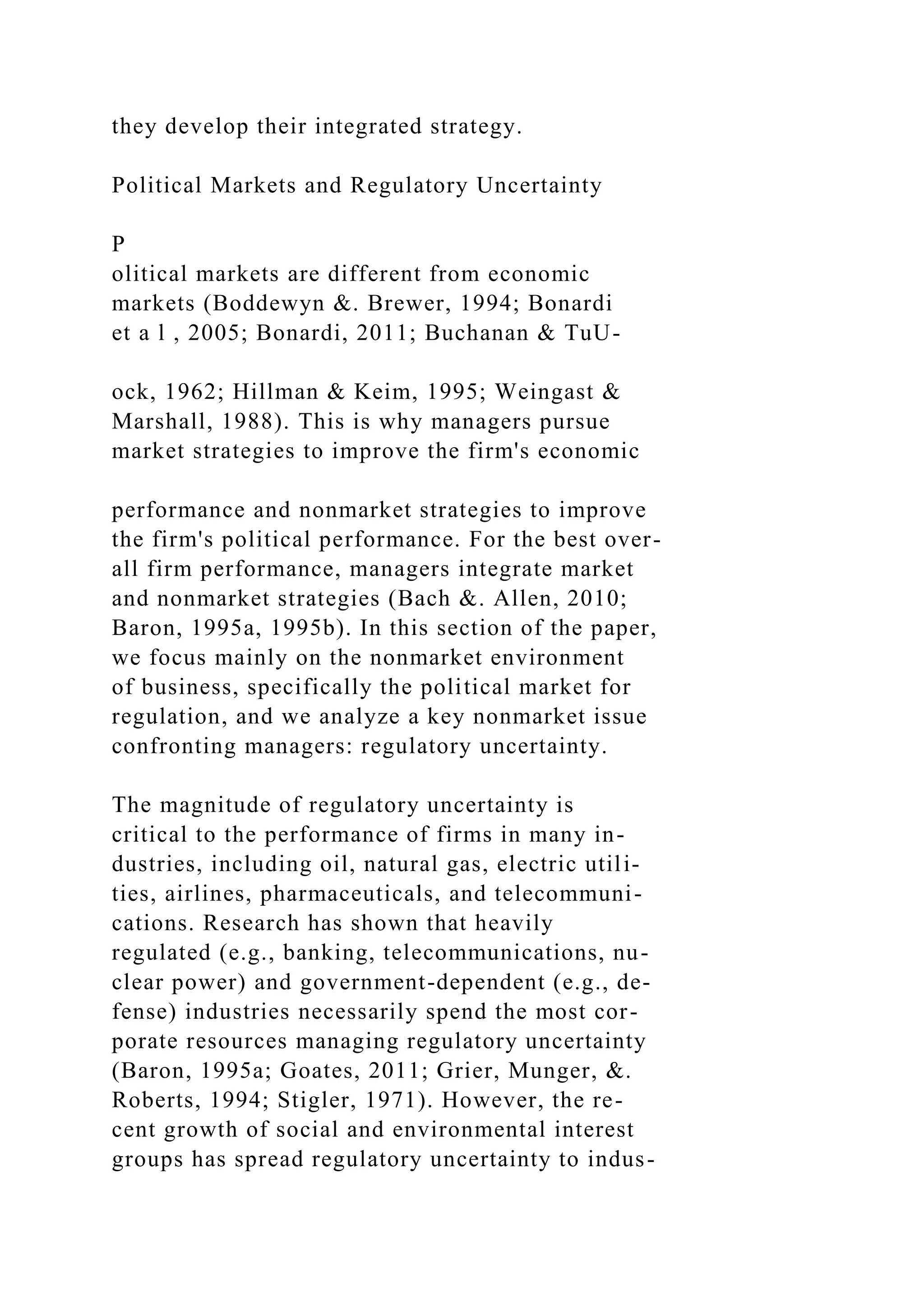 they develop their integrated strategy.
Political Markets and Regulatory Uncertainty
P
olitical markets are different from economic
markets (Boddewyn &. Brewer, 1994; Bonardi
et a l , 2005; Bonardi, 2011; Buchanan & TuU-
ock, 1962; Hillman & Keim, 1995; Weingast &
Marshall, 1988). This is why managers pursue
market strategies to improve the firm's economic
performance and nonmarket strategies to improve
the firm's political performance. For the best over-
all firm performance, managers integrate market
and nonmarket strategies (Bach &. Allen, 2010;
Baron, 1995a, 1995b). In this section of the paper,
we focus mainly on the nonmarket environment
of business, specifically the political market for
regulation, and we analyze a key nonmarket issue
confronting managers: regulatory uncertainty.
The magnitude of regulatory uncertainty is
critical to the performance of firms in many in-
dustries, including oil, natural gas, electric utili-
ties, airlines, pharmaceuticals, and telecommuni-
cations. Research has shown that heavily
regulated (e.g., banking, telecommunications, nu-
clear power) and government-dependent (e.g., de-
fense) industries necessarily spend the most cor-
porate resources managing regulatory uncertainty
(Baron, 1995a; Goates, 2011; Grier, Munger, &.
Roberts, 1994; Stigler, 1971). However, the re-
cent growth of social and environmental interest
groups has spread regulatory uncertainty to indus-
 