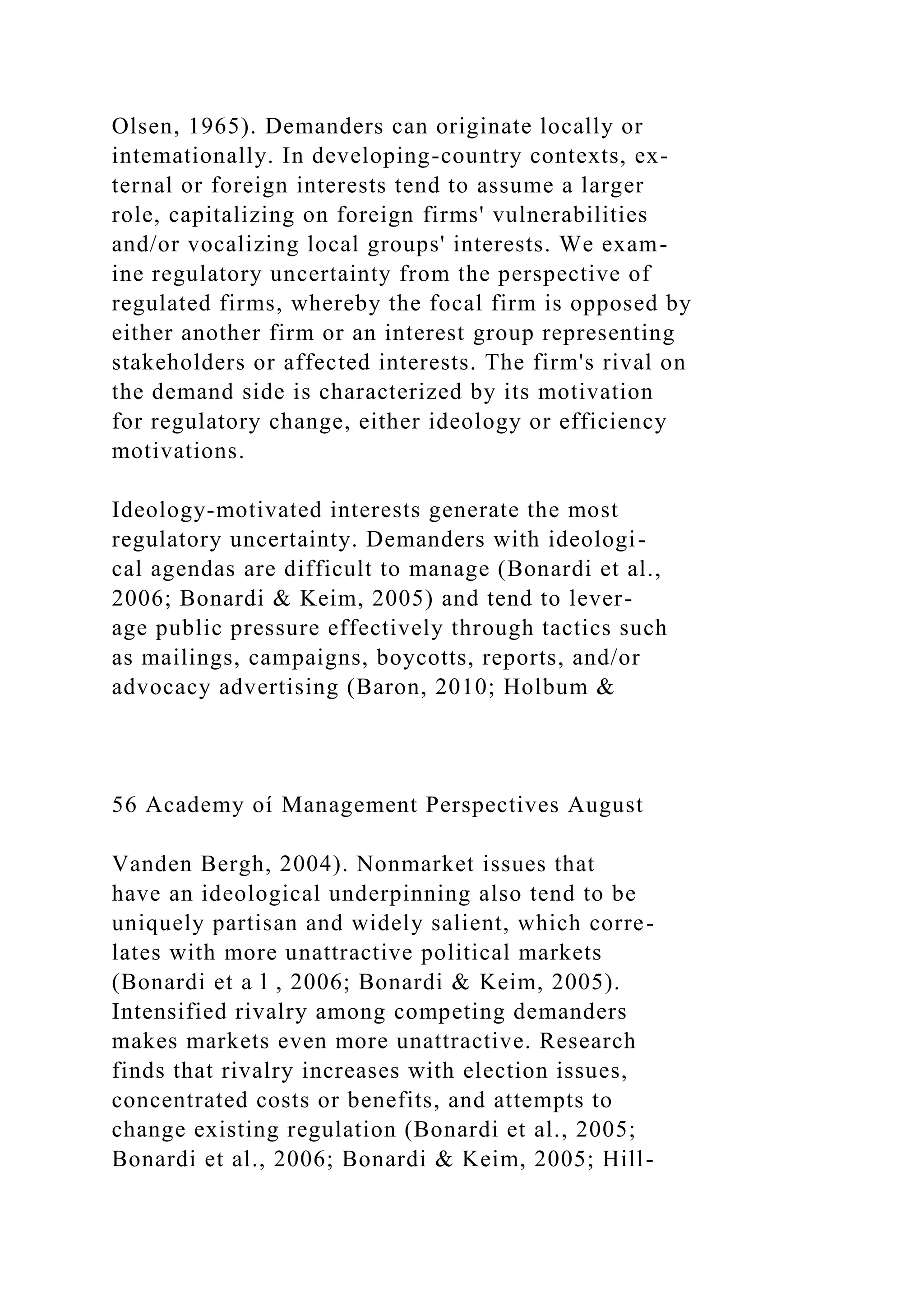 Olsen, 1965). Demanders can originate locally or
intemationally. In developing-country contexts, ex-
ternal or foreign interests tend to assume a larger
role, capitalizing on foreign firms' vulnerabilities
and/or vocalizing local groups' interests. We exam-
ine regulatory uncertainty from the perspective of
regulated firms, whereby the focal firm is opposed by
either another firm or an interest group representing
stakeholders or affected interests. The firm's rival on
the demand side is characterized by its motivation
for regulatory change, either ideology or efficiency
motivations.
Ideology-motivated interests generate the most
regulatory uncertainty. Demanders with ideologi-
cal agendas are difficult to manage (Bonardi et al.,
2006; Bonardi & Keim, 2005) and tend to lever-
age public pressure effectively through tactics such
as mailings, campaigns, boycotts, reports, and/or
advocacy advertising (Baron, 2010; Holbum &
56 Academy oí Management Perspectives August
Vanden Bergh, 2004). Nonmarket issues that
have an ideological underpinning also tend to be
uniquely partisan and widely salient, which corre-
lates with more unattractive political markets
(Bonardi et a l , 2006; Bonardi & Keim, 2005).
Intensified rivalry among competing demanders
makes markets even more unattractive. Research
finds that rivalry increases with election issues,
concentrated costs or benefits, and attempts to
change existing regulation (Bonardi et al., 2005;
Bonardi et al., 2006; Bonardi & Keim, 2005; Hill-
 