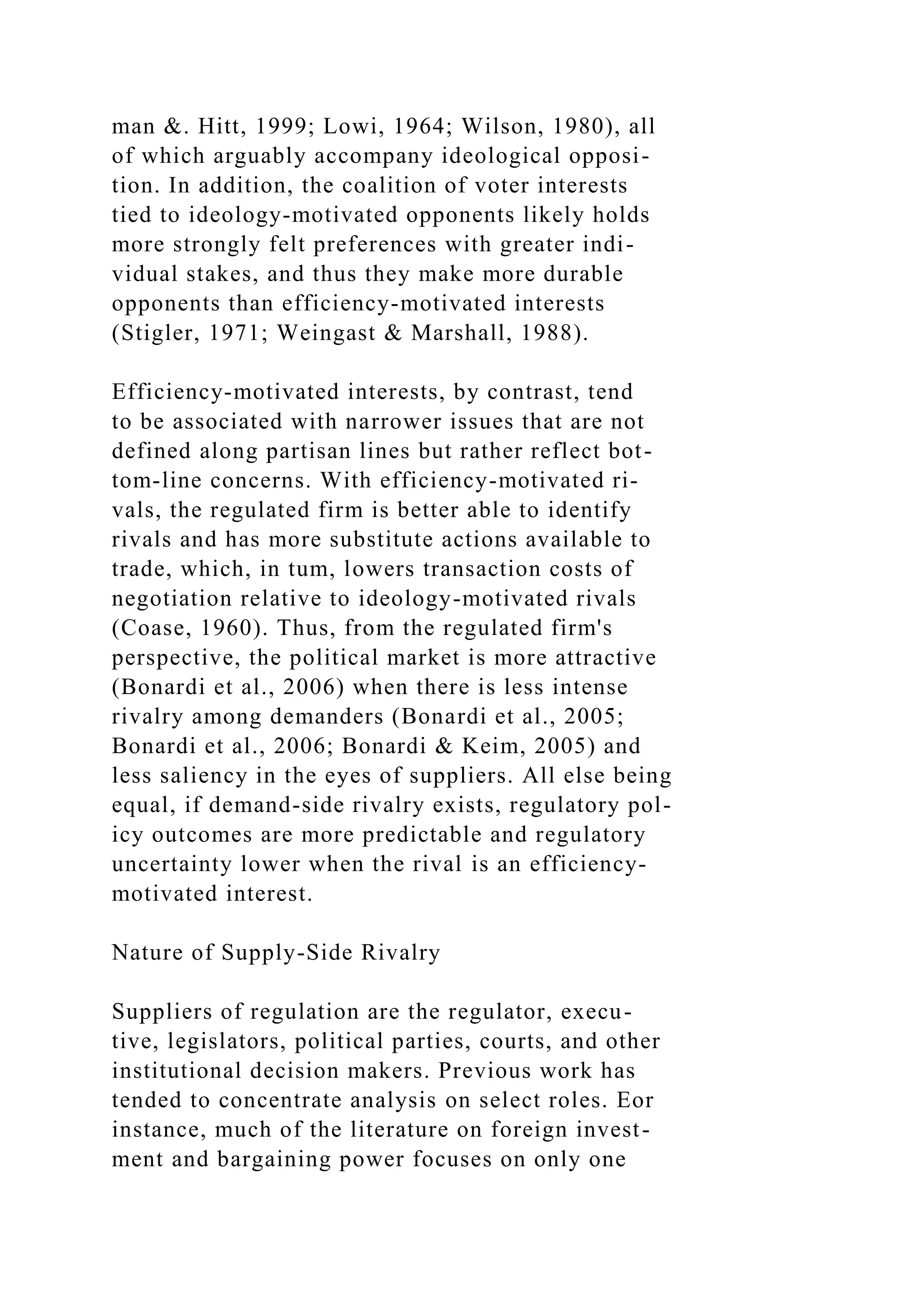 man &. Hitt, 1999; Lowi, 1964; Wilson, 1980), all
of which arguably accompany ideological opposi-
tion. In addition, the coalition of voter interests
tied to ideology-motivated opponents likely holds
more strongly felt preferences with greater indi-
vidual stakes, and thus they make more durable
opponents than efficiency-motivated interests
(Stigler, 1971; Weingast & Marshall, 1988).
Efficiency-motivated interests, by contrast, tend
to be associated with narrower issues that are not
defined along partisan lines but rather reflect bot-
tom-line concerns. With efficiency-motivated ri-
vals, the regulated firm is better able to identify
rivals and has more substitute actions available to
trade, which, in tum, lowers transaction costs of
negotiation relative to ideology-motivated rivals
(Coase, 1960). Thus, from the regulated firm's
perspective, the political market is more attractive
(Bonardi et al., 2006) when there is less intense
rivalry among demanders (Bonardi et al., 2005;
Bonardi et al., 2006; Bonardi & Keim, 2005) and
less saliency in the eyes of suppliers. All else being
equal, if demand-side rivalry exists, regulatory pol-
icy outcomes are more predictable and regulatory
uncertainty lower when the rival is an efficiency-
motivated interest.
Nature of Supply-Side Rivalry
Suppliers of regulation are the regulator, execu-
tive, legislators, political parties, courts, and other
institutional decision makers. Previous work has
tended to concentrate analysis on select roles. Eor
instance, much of the literature on foreign invest-
ment and bargaining power focuses on only one
 