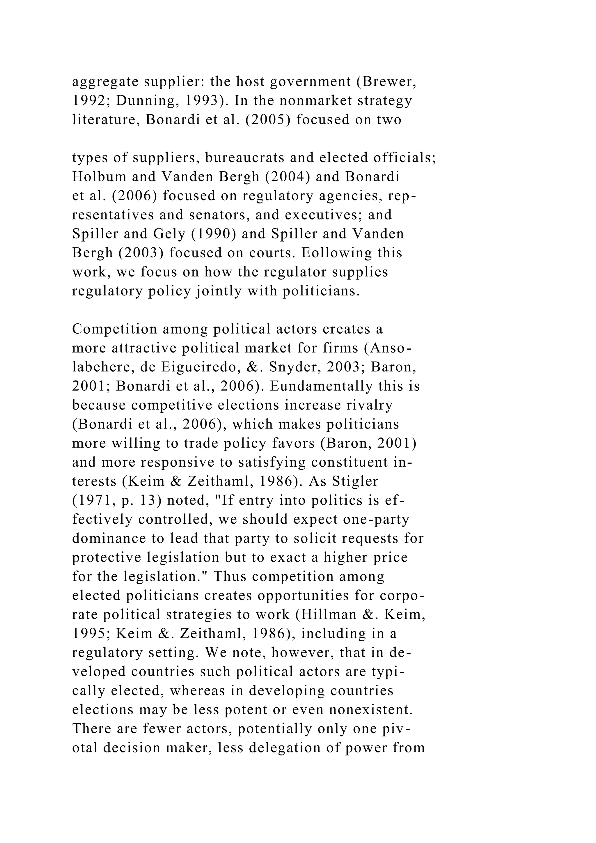 aggregate supplier: the host government (Brewer,
1992; Dunning, 1993). In the nonmarket strategy
literature, Bonardi et al. (2005) focused on two
types of suppliers, bureaucrats and elected officials;
Holbum and Vanden Bergh (2004) and Bonardi
et al. (2006) focused on regulatory agencies, rep-
resentatives and senators, and executives; and
Spiller and Gely (1990) and Spiller and Vanden
Bergh (2003) focused on courts. Eollowing this
work, we focus on how the regulator supplies
regulatory policy jointly with politicians.
Competition among political actors creates a
more attractive political market for firms (Anso-
labehere, de Eigueiredo, &. Snyder, 2003; Baron,
2001; Bonardi et al., 2006). Eundamentally this is
because competitive elections increase rivalry
(Bonardi et al., 2006), which makes politicians
more willing to trade policy favors (Baron, 2001)
and more responsive to satisfying constituent in-
terests (Keim & Zeithaml, 1986). As Stigler
(1971, p. 13) noted, "If entry into politics is ef-
fectively controlled, we should expect one-party
dominance to lead that party to solicit requests for
protective legislation but to exact a higher price
for the legislation." Thus competition among
elected politicians creates opportunities for corpo-
rate political strategies to work (Hillman &. Keim,
1995; Keim &. Zeithaml, 1986), including in a
regulatory setting. We note, however, that in de-
veloped countries such political actors are typi-
cally elected, whereas in developing countries
elections may be less potent or even nonexistent.
There are fewer actors, potentially only one piv-
otal decision maker, less delegation of power from
 