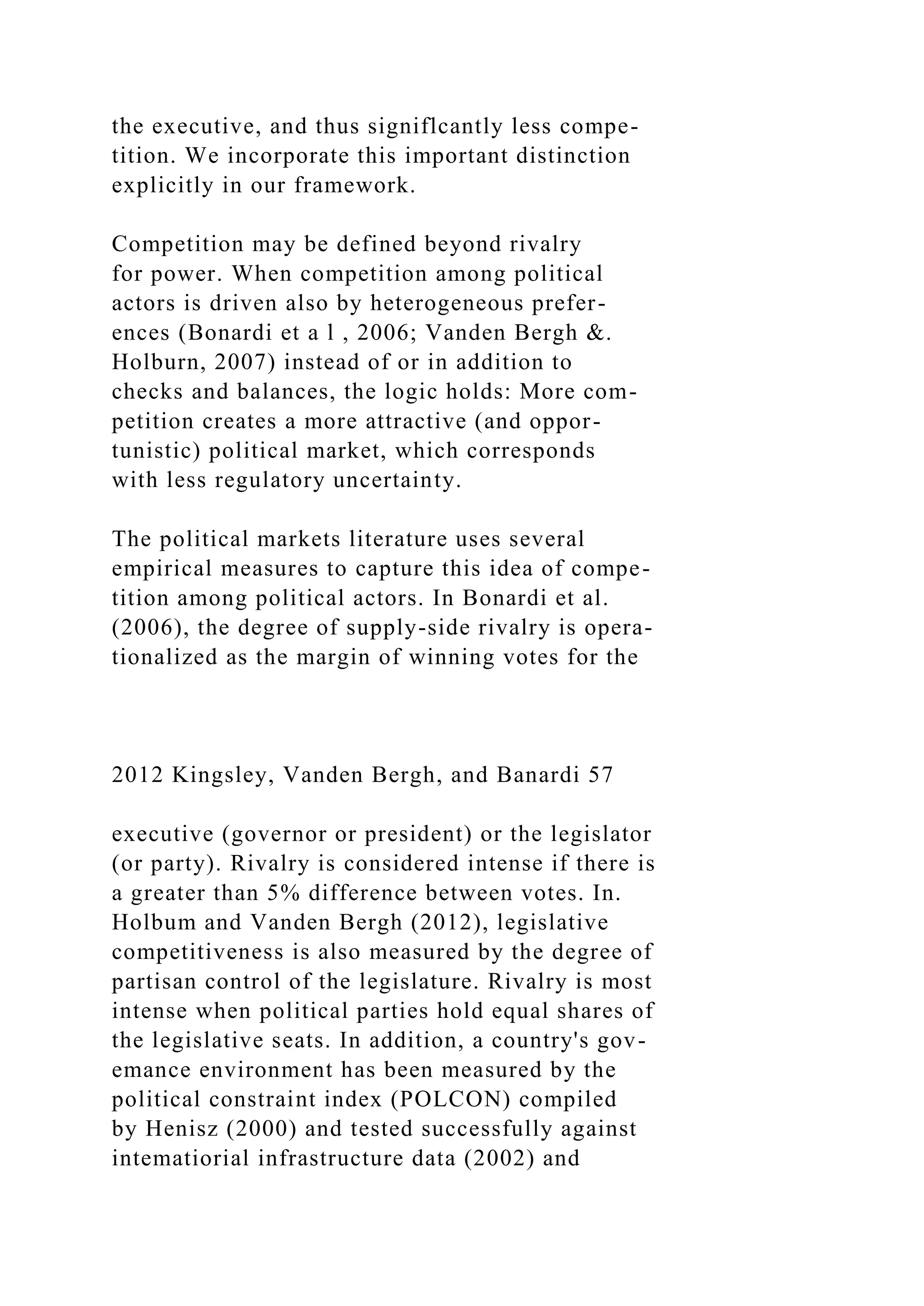 the executive, and thus signiflcantly less compe-
tition. We incorporate this important distinction
explicitly in our framework.
Competition may be defined beyond rivalry
for power. When competition among political
actors is driven also by heterogeneous prefer-
ences (Bonardi et a l , 2006; Vanden Bergh &.
Holburn, 2007) instead of or in addition to
checks and balances, the logic holds: More com-
petition creates a more attractive (and oppor-
tunistic) political market, which corresponds
with less regulatory uncertainty.
The political markets literature uses several
empirical measures to capture this idea of compe-
tition among political actors. In Bonardi et al.
(2006), the degree of supply-side rivalry is opera-
tionalized as the margin of winning votes for the
2012 Kingsley, Vanden Bergh, and Banardi 57
executive (governor or president) or the legislator
(or party). Rivalry is considered intense if there is
a greater than 5% difference between votes. In.
Holbum and Vanden Bergh (2012), legislative
competitiveness is also measured by the degree of
partisan control of the legislature. Rivalry is most
intense when political parties hold equal shares of
the legislative seats. In addition, a country's gov-
emance environment has been measured by the
political constraint index (POLCON) compiled
by Henisz (2000) and tested successfully against
intematiorial infrastructure data (2002) and
 