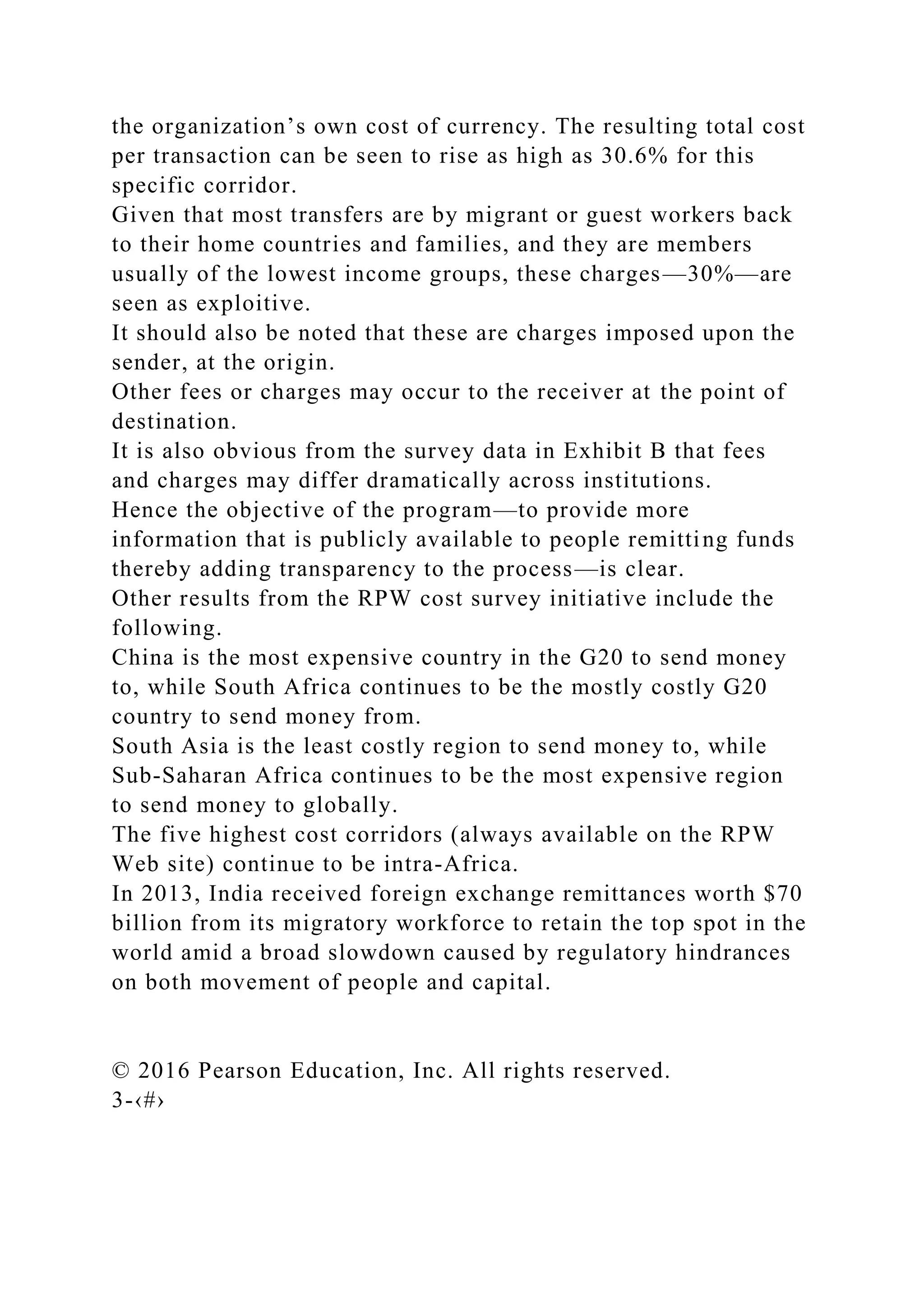 the organization’s own cost of currency. The resulting total cost
per transaction can be seen to rise as high as 30.6% for this
specific corridor.
Given that most transfers are by migrant or guest workers back
to their home countries and families, and they are members
usually of the lowest income groups, these charges—30%—are
seen as exploitive.
It should also be noted that these are charges imposed upon the
sender, at the origin.
Other fees or charges may occur to the receiver at the point of
destination.
It is also obvious from the survey data in Exhibit B that fees
and charges may differ dramatically across institutions.
Hence the objective of the program—to provide more
information that is publicly available to people remitting funds
thereby adding transparency to the process—is clear.
Other results from the RPW cost survey initiative include the
following.
China is the most expensive country in the G20 to send money
to, while South Africa continues to be the mostly costly G20
country to send money from.
South Asia is the least costly region to send money to, while
Sub-Saharan Africa continues to be the most expensive region
to send money to globally.
The five highest cost corridors (always available on the RPW
Web site) continue to be intra-Africa.
In 2013, India received foreign exchange remittances worth $70
billion from its migratory workforce to retain the top spot in the
world amid a broad slowdown caused by regulatory hindrances
on both movement of people and capital.
© 2016 Pearson Education, Inc. All rights reserved.
3-‹#›
 
