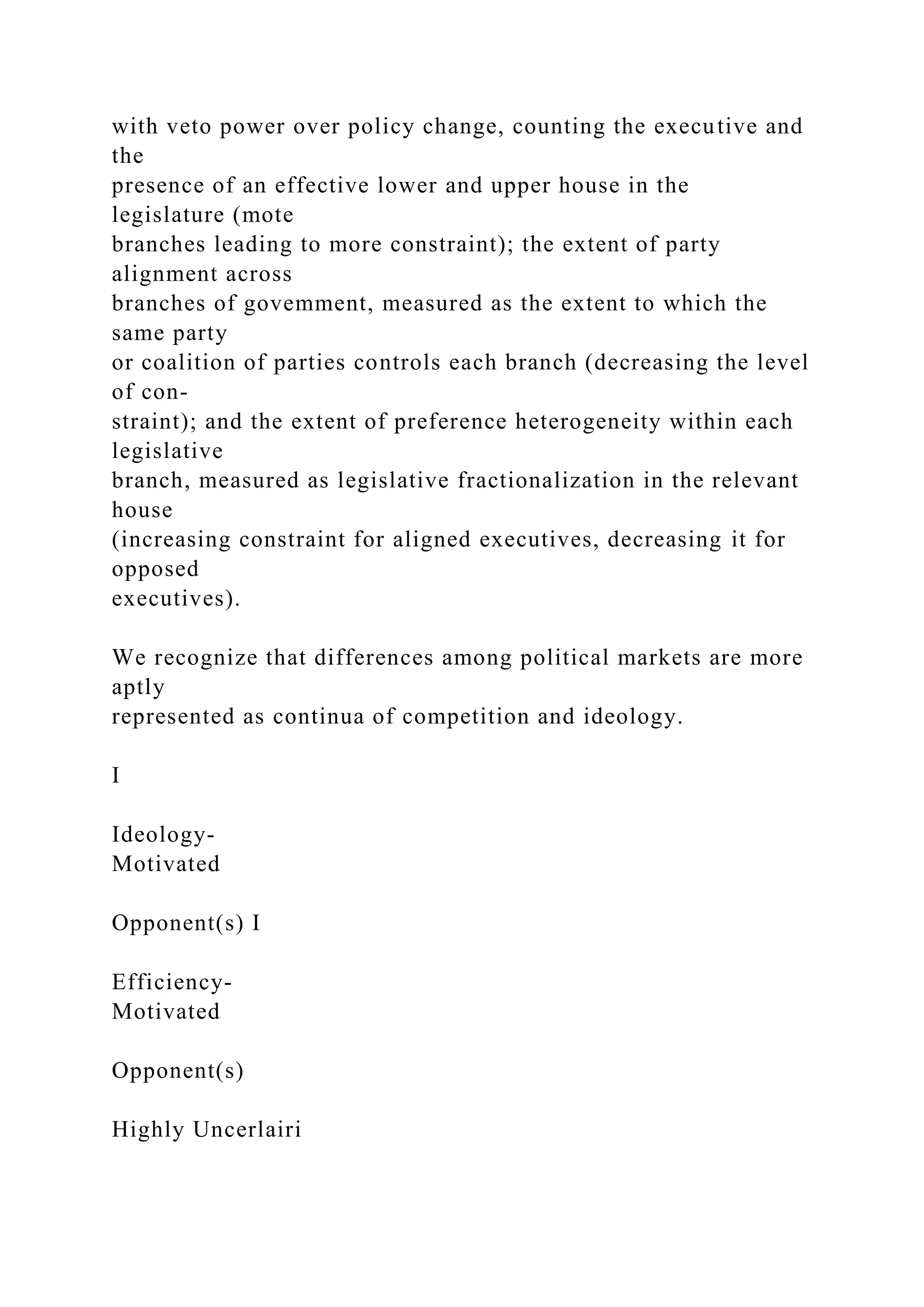 with veto power over policy change, counting the executive and
the
presence of an effective lower and upper house in the
legislature (mote
branches leading to more constraint); the extent of party
alignment across
branches of govemment, measured as the extent to which the
same party
or coalition of parties controls each branch (decreasing the level
of con-
straint); and the extent of preference heterogeneity within each
legislative
branch, measured as legislative fractionalization in the relevant
house
(increasing constraint for aligned executives, decreasing it for
opposed
executives).
We recognize that differences among political markets are more
aptly
represented as continua of competition and ideology.
I
Ideology-
Motivated
Opponent(s) I
Efficiency-
Motivated
Opponent(s)
Highly Uncerlairi
 