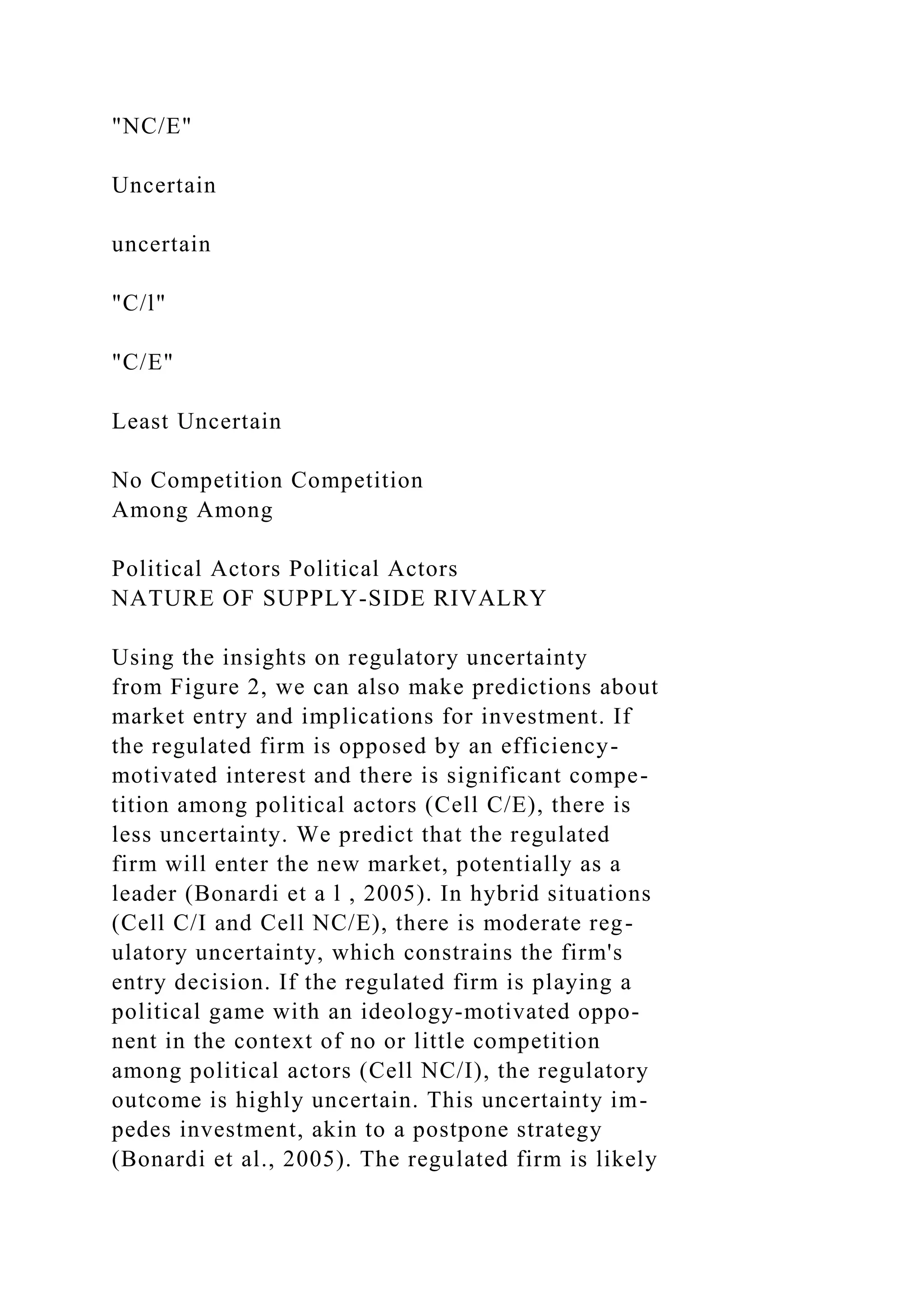 "NC/E"
Uncertain
uncertain
"C/l"
"C/E"
Least Uncertain
No Competition Competition
Among Among
Political Actors Political Actors
NATURE OF SUPPLY-SIDE RIVALRY
Using the insights on regulatory uncertainty
from Figure 2, we can also make predictions about
market entry and implications for investment. If
the regulated firm is opposed by an efficiency-
motivated interest and there is significant compe-
tition among political actors (Cell C/E), there is
less uncertainty. We predict that the regulated
firm will enter the new market, potentially as a
leader (Bonardi et a l , 2005). In hybrid situations
(Cell C/I and Cell NC/E), there is moderate reg-
ulatory uncertainty, which constrains the firm's
entry decision. If the regulated firm is playing a
political game with an ideology-motivated oppo-
nent in the context of no or little competition
among political actors (Cell NC/I), the regulatory
outcome is highly uncertain. This uncertainty im-
pedes investment, akin to a postpone strategy
(Bonardi et al., 2005). The regulated firm is likely
 