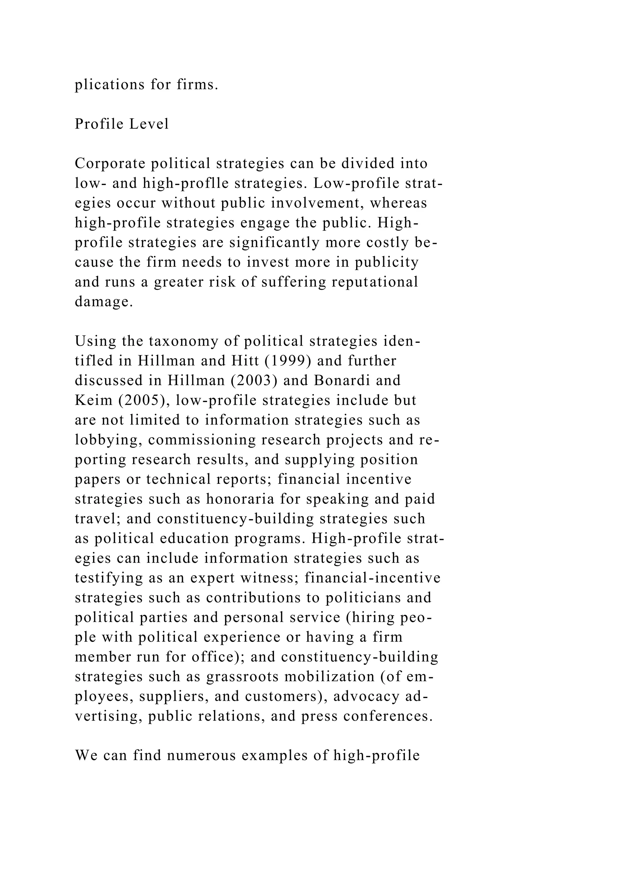 plications for firms.
Profile Level
Corporate political strategies can be divided into
low- and high-proflle strategies. Low-profile strat-
egies occur without public involvement, whereas
high-profile strategies engage the public. High-
profile strategies are significantly more costly be-
cause the firm needs to invest more in publicity
and runs a greater risk of suffering reputational
damage.
Using the taxonomy of political strategies iden-
tifled in Hillman and Hitt (1999) and further
discussed in Hillman (2003) and Bonardi and
Keim (2005), low-profile strategies include but
are not limited to information strategies such as
lobbying, commissioning research projects and re-
porting research results, and supplying position
papers or technical reports; financial incentive
strategies such as honoraria for speaking and paid
travel; and constituency-building strategies such
as political education programs. High-profile strat-
egies can include information strategies such as
testifying as an expert witness; financial-incentive
strategies such as contributions to politicians and
political parties and personal service (hiring peo-
ple with political experience or having a firm
member run for office); and constituency-building
strategies such as grassroots mobilization (of em-
ployees, suppliers, and customers), advocacy ad-
vertising, public relations, and press conferences.
We can find numerous examples of high-profile
 