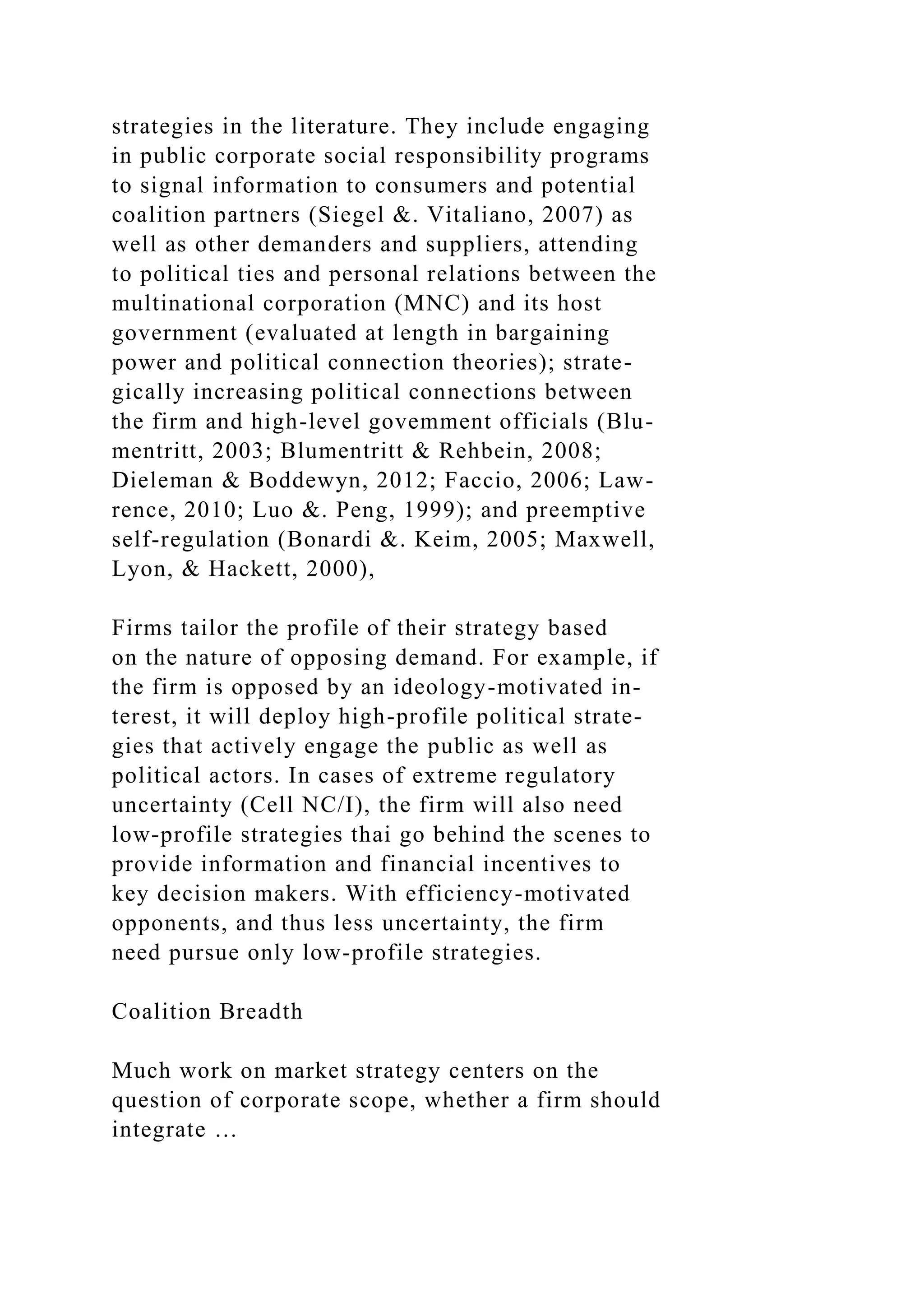 strategies in the literature. They include engaging
in public corporate social responsibility programs
to signal information to consumers and potential
coalition partners (Siegel &. Vitaliano, 2007) as
well as other demanders and suppliers, attending
to political ties and personal relations between the
multinational corporation (MNC) and its host
government (evaluated at length in bargaining
power and political connection theories); strate-
gically increasing political connections between
the firm and high-level govemment officials (Blu-
mentritt, 2003; Blumentritt & Rehbein, 2008;
Dieleman & Boddewyn, 2012; Faccio, 2006; Law-
rence, 2010; Luo &. Peng, 1999); and preemptive
self-regulation (Bonardi &. Keim, 2005; Maxwell,
Lyon, & Hackett, 2000),
Firms tailor the profile of their strategy based
on the nature of opposing demand. For example, if
the firm is opposed by an ideology-motivated in-
terest, it will deploy high-profile political strate-
gies that actively engage the public as well as
political actors. In cases of extreme regulatory
uncertainty (Cell NC/I), the firm will also need
low-profile strategies thai go behind the scenes to
provide information and financial incentives to
key decision makers. With efficiency-motivated
opponents, and thus less uncertainty, the firm
need pursue only low-profile strategies.
Coalition Breadth
Much work on market strategy centers on the
question of corporate scope, whether a firm should
integrate …
 