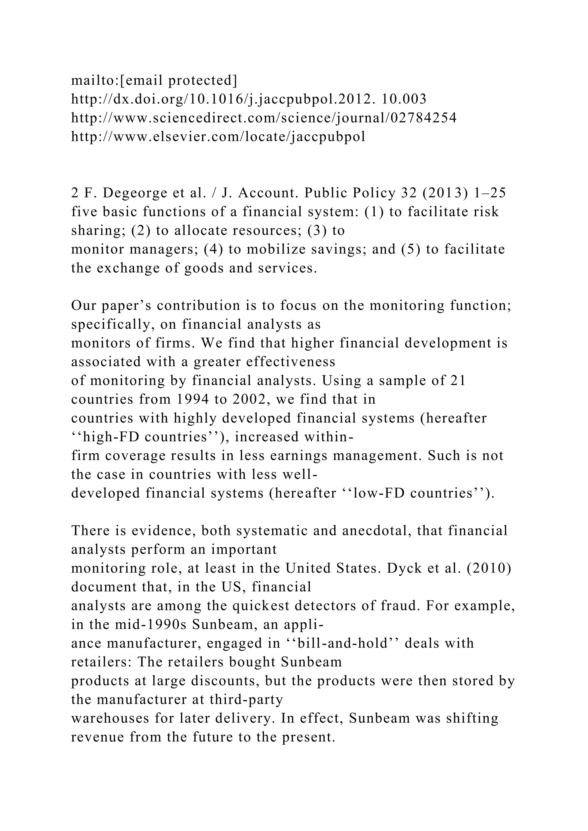 mailto:[email protected]
http://dx.doi.org/10.1016/j.jaccpubpol.2012. 10.003
http://www.sciencedirect.com/science/journal/02784254
http://www.elsevier.com/locate/jaccpubpol
2 F. Degeorge et al. / J. Account. Public Policy 32 (2013) 1–25
five basic functions of a financial system: (1) to facilitate risk
sharing; (2) to allocate resources; (3) to
monitor managers; (4) to mobilize savings; and (5) to facilitate
the exchange of goods and services.
Our paper’s contribution is to focus on the monitoring function;
specifically, on financial analysts as
monitors of firms. We find that higher financial development is
associated with a greater effectiveness
of monitoring by financial analysts. Using a sample of 21
countries from 1994 to 2002, we find that in
countries with highly developed financial systems (hereafter
‘‘high-FD countries’’), increased within-
firm coverage results in less earnings management. Such is not
the case in countries with less well-
developed financial systems (hereafter ‘‘low-FD countries’’).
There is evidence, both systematic and anecdotal, that financial
analysts perform an important
monitoring role, at least in the United States. Dyck et al. (2010)
document that, in the US, financial
analysts are among the quickest detectors of fraud. For example,
in the mid-1990s Sunbeam, an appli-
ance manufacturer, engaged in ‘‘bill-and-hold’’ deals with
retailers: The retailers bought Sunbeam
products at large discounts, but the products were then stored by
the manufacturer at third-party
warehouses for later delivery. In effect, Sunbeam was shifting
revenue from the future to the present.
 