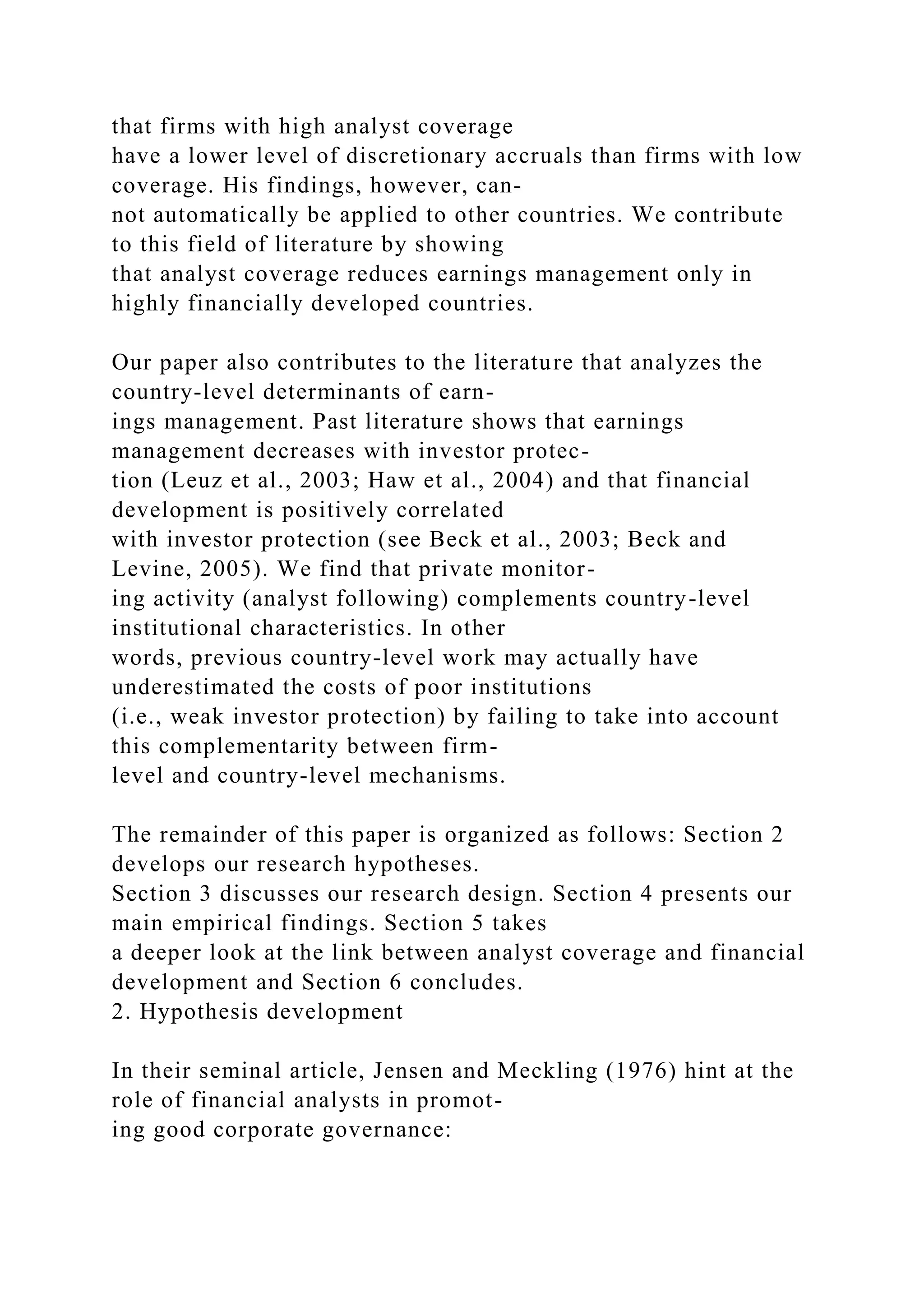 that firms with high analyst coverage
have a lower level of discretionary accruals than firms with low
coverage. His findings, however, can-
not automatically be applied to other countries. We contribute
to this field of literature by showing
that analyst coverage reduces earnings management only in
highly financially developed countries.
Our paper also contributes to the literature that analyzes the
country-level determinants of earn-
ings management. Past literature shows that earnings
management decreases with investor protec-
tion (Leuz et al., 2003; Haw et al., 2004) and that financial
development is positively correlated
with investor protection (see Beck et al., 2003; Beck and
Levine, 2005). We find that private monitor-
ing activity (analyst following) complements country-level
institutional characteristics. In other
words, previous country-level work may actually have
underestimated the costs of poor institutions
(i.e., weak investor protection) by failing to take into account
this complementarity between firm-
level and country-level mechanisms.
The remainder of this paper is organized as follows: Section 2
develops our research hypotheses.
Section 3 discusses our research design. Section 4 presents our
main empirical findings. Section 5 takes
a deeper look at the link between analyst coverage and financial
development and Section 6 concludes.
2. Hypothesis development
In their seminal article, Jensen and Meckling (1976) hint at the
role of financial analysts in promot-
ing good corporate governance:
 