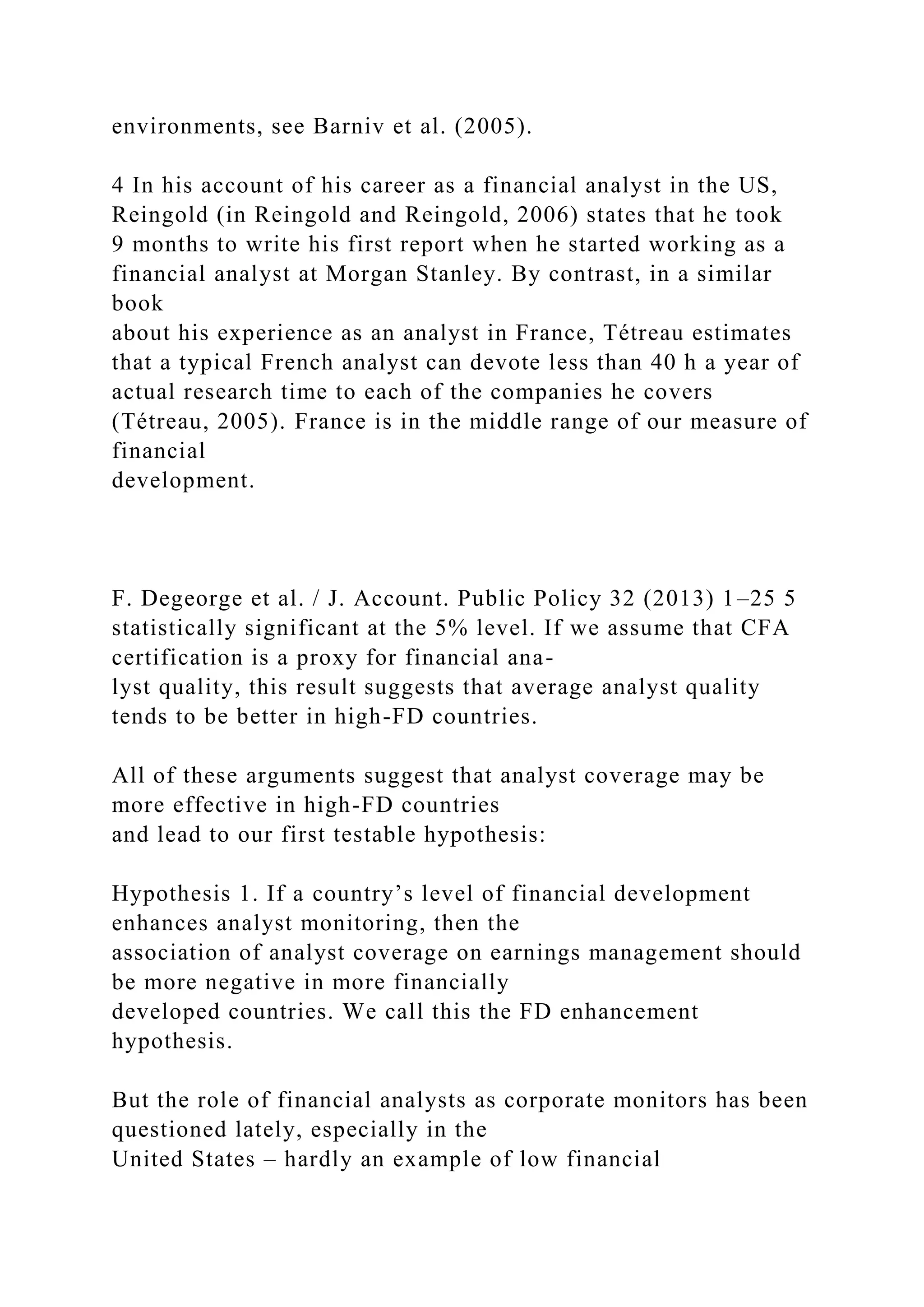 environments, see Barniv et al. (2005).
4 In his account of his career as a financial analyst in the US,
Reingold (in Reingold and Reingold, 2006) states that he took
9 months to write his first report when he started working as a
financial analyst at Morgan Stanley. By contrast, in a similar
book
about his experience as an analyst in France, Tétreau estimates
that a typical French analyst can devote less than 40 h a year of
actual research time to each of the companies he covers
(Tétreau, 2005). France is in the middle range of our measure of
financial
development.
F. Degeorge et al. / J. Account. Public Policy 32 (2013) 1–25 5
statistically significant at the 5% level. If we assume that CFA
certification is a proxy for financial ana-
lyst quality, this result suggests that average analyst quality
tends to be better in high-FD countries.
All of these arguments suggest that analyst coverage may be
more effective in high-FD countries
and lead to our first testable hypothesis:
Hypothesis 1. If a country’s level of financial development
enhances analyst monitoring, then the
association of analyst coverage on earnings management should
be more negative in more financially
developed countries. We call this the FD enhancement
hypothesis.
But the role of financial analysts as corporate monitors has been
questioned lately, especially in the
United States – hardly an example of low financial
 