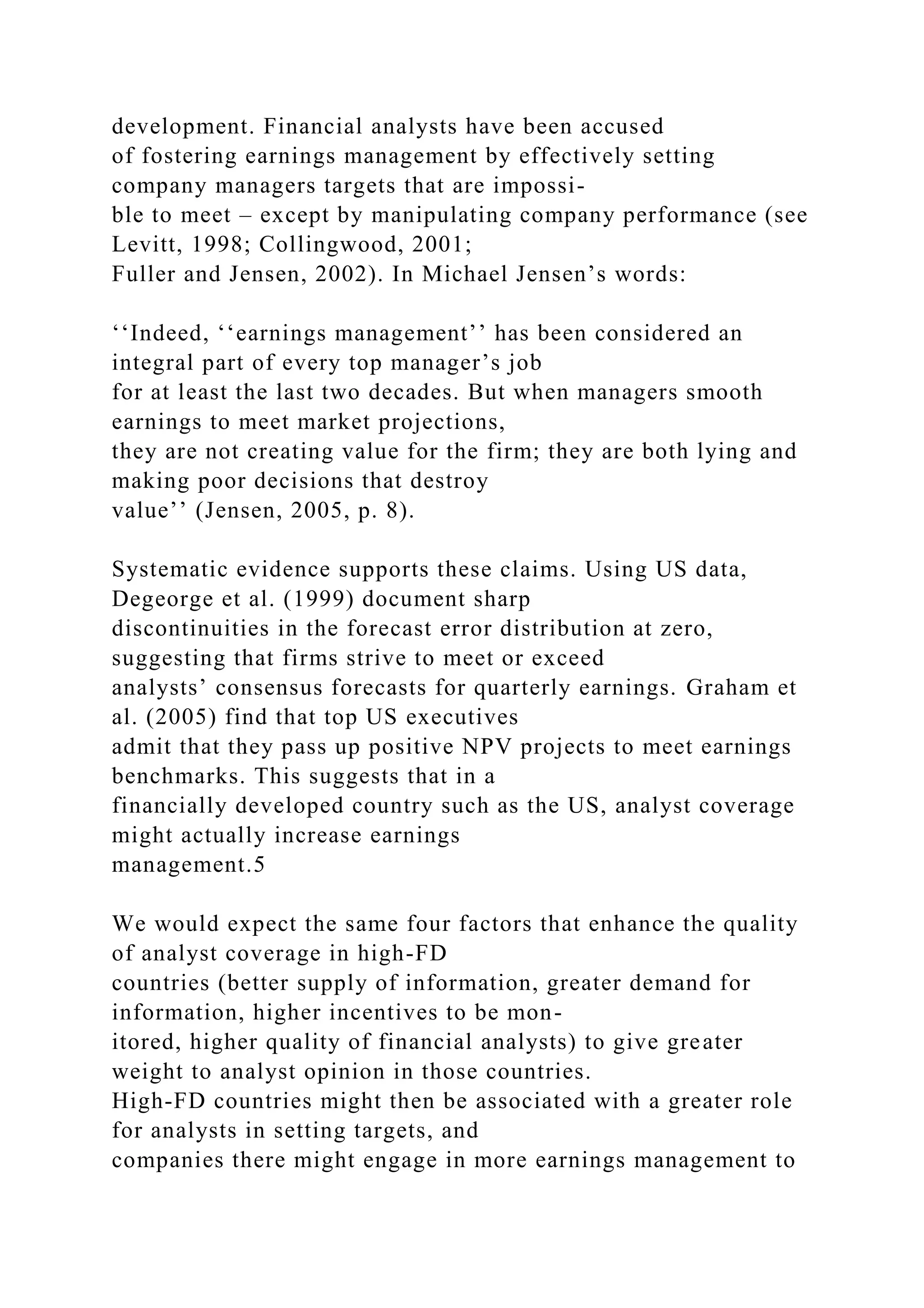 development. Financial analysts have been accused
of fostering earnings management by effectively setting
company managers targets that are impossi-
ble to meet – except by manipulating company performance (see
Levitt, 1998; Collingwood, 2001;
Fuller and Jensen, 2002). In Michael Jensen’s words:
‘‘Indeed, ‘‘earnings management’’ has been considered an
integral part of every top manager’s job
for at least the last two decades. But when managers smooth
earnings to meet market projections,
they are not creating value for the firm; they are both lying and
making poor decisions that destroy
value’’ (Jensen, 2005, p. 8).
Systematic evidence supports these claims. Using US data,
Degeorge et al. (1999) document sharp
discontinuities in the forecast error distribution at zero,
suggesting that firms strive to meet or exceed
analysts’ consensus forecasts for quarterly earnings. Graham et
al. (2005) find that top US executives
admit that they pass up positive NPV projects to meet earnings
benchmarks. This suggests that in a
financially developed country such as the US, analyst coverage
might actually increase earnings
management.5
We would expect the same four factors that enhance the quality
of analyst coverage in high-FD
countries (better supply of information, greater demand for
information, higher incentives to be mon-
itored, higher quality of financial analysts) to give greater
weight to analyst opinion in those countries.
High-FD countries might then be associated with a greater role
for analysts in setting targets, and
companies there might engage in more earnings management to
 
