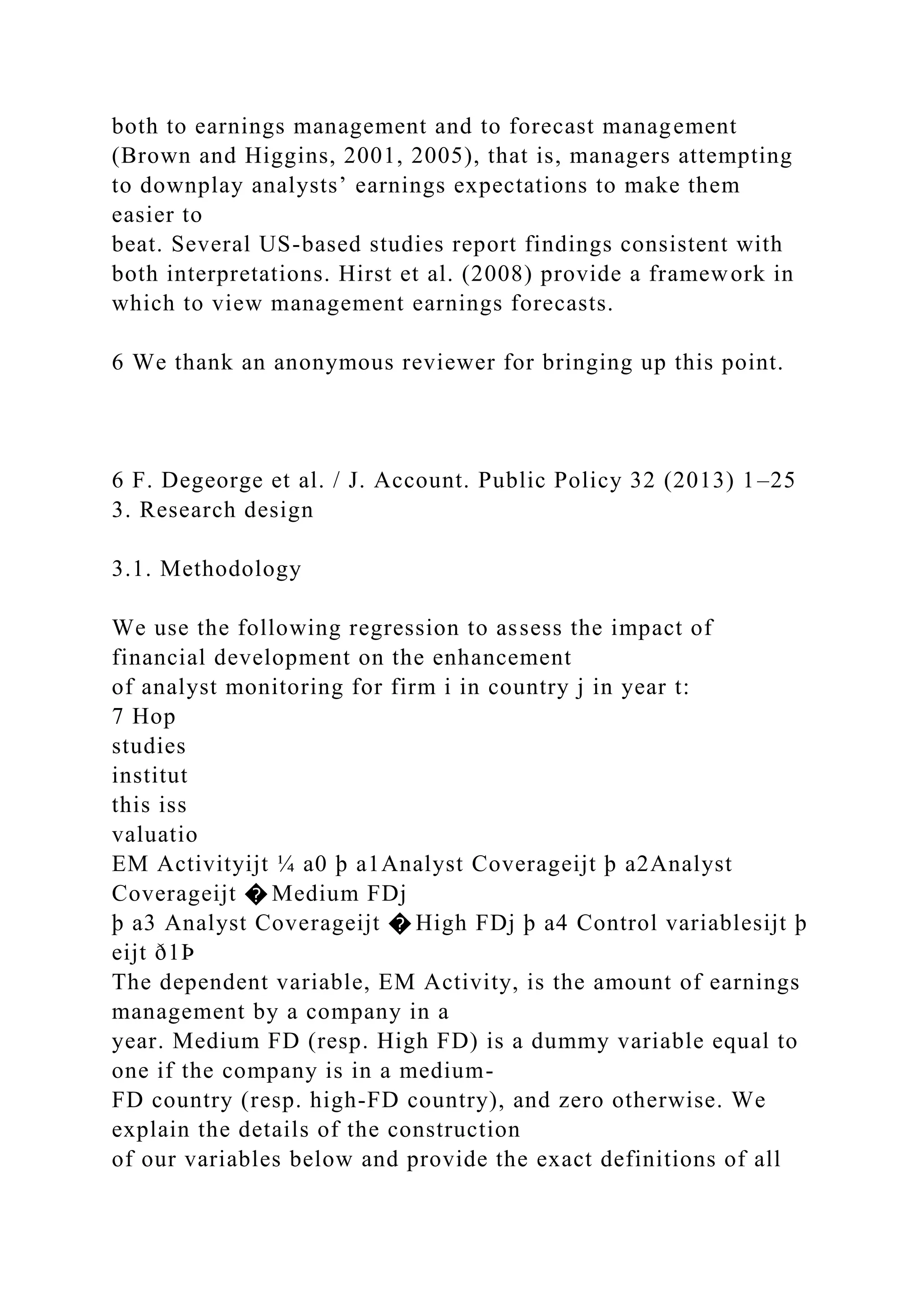 both to earnings management and to forecast management
(Brown and Higgins, 2001, 2005), that is, managers attempting
to downplay analysts’ earnings expectations to make them
easier to
beat. Several US-based studies report findings consistent with
both interpretations. Hirst et al. (2008) provide a framework in
which to view management earnings forecasts.
6 We thank an anonymous reviewer for bringing up this point.
6 F. Degeorge et al. / J. Account. Public Policy 32 (2013) 1–25
3. Research design
3.1. Methodology
We use the following regression to assess the impact of
financial development on the enhancement
of analyst monitoring for firm i in country j in year t:
7 Hop
studies
institut
this iss
valuatio
EM Activityijt ¼ a0 þ a1Analyst Coverageijt þ a2Analyst
Coverageijt � Medium FDj
þ a3 Analyst Coverageijt � High FDj þ a4 Control variablesijt þ
eijt ð1Þ
The dependent variable, EM Activity, is the amount of earnings
management by a company in a
year. Medium FD (resp. High FD) is a dummy variable equal to
one if the company is in a medium-
FD country (resp. high-FD country), and zero otherwise. We
explain the details of the construction
of our variables below and provide the exact definitions of all
 
