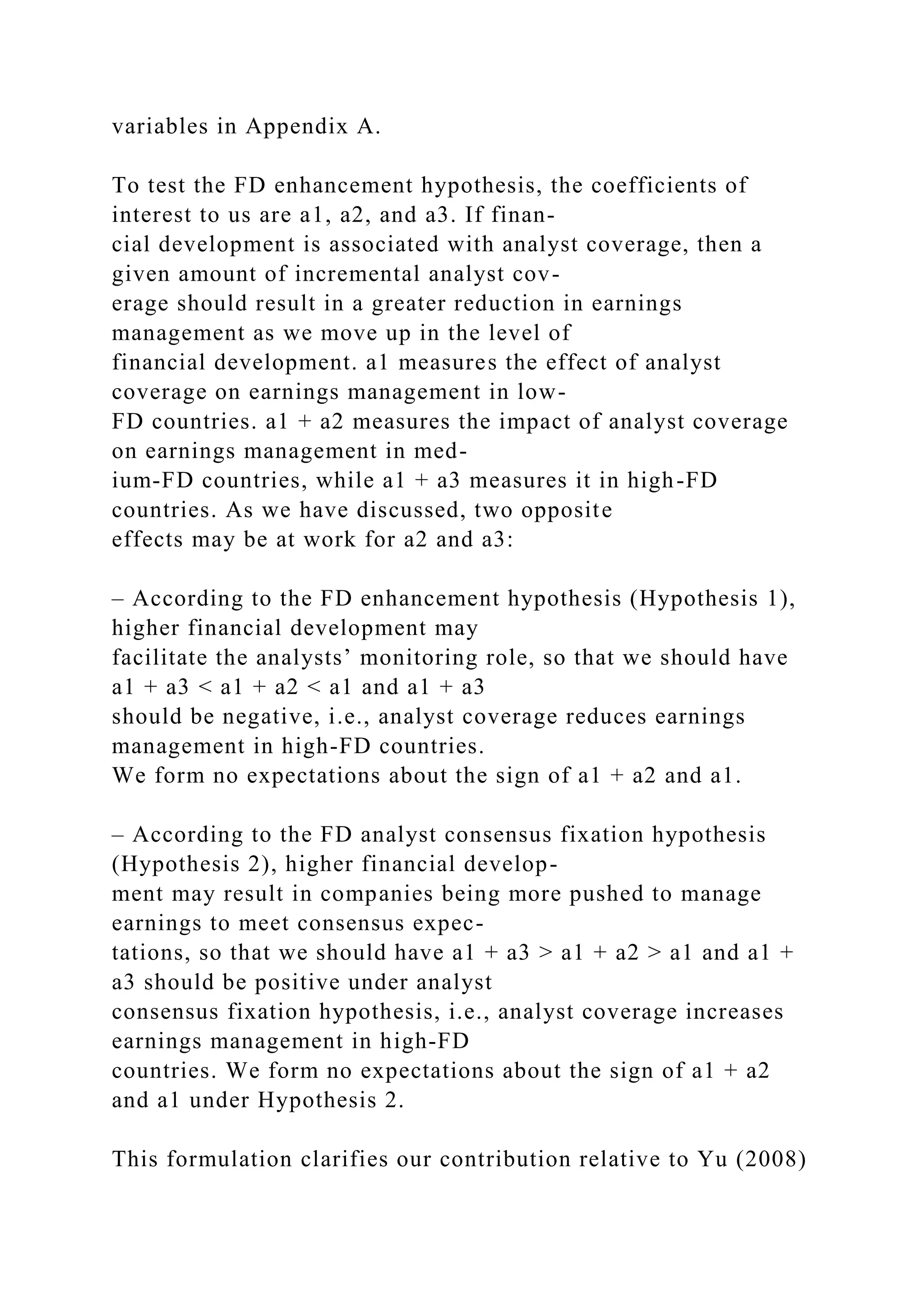 variables in Appendix A.
To test the FD enhancement hypothesis, the coefficients of
interest to us are a1, a2, and a3. If finan-
cial development is associated with analyst coverage, then a
given amount of incremental analyst cov-
erage should result in a greater reduction in earnings
management as we move up in the level of
financial development. a1 measures the effect of analyst
coverage on earnings management in low-
FD countries. a1 + a2 measures the impact of analyst coverage
on earnings management in med-
ium-FD countries, while a1 + a3 measures it in high-FD
countries. As we have discussed, two opposite
effects may be at work for a2 and a3:
– According to the FD enhancement hypothesis (Hypothesis 1),
higher financial development may
facilitate the analysts’ monitoring role, so that we should have
a1 + a3 < a1 + a2 < a1 and a1 + a3
should be negative, i.e., analyst coverage reduces earnings
management in high-FD countries.
We form no expectations about the sign of a1 + a2 and a1.
– According to the FD analyst consensus fixation hypothesis
(Hypothesis 2), higher financial develop-
ment may result in companies being more pushed to manage
earnings to meet consensus expec-
tations, so that we should have a1 + a3 > a1 + a2 > a1 and a1 +
a3 should be positive under analyst
consensus fixation hypothesis, i.e., analyst coverage increases
earnings management in high-FD
countries. We form no expectations about the sign of a1 + a2
and a1 under Hypothesis 2.
This formulation clarifies our contribution relative to Yu (2008)
 