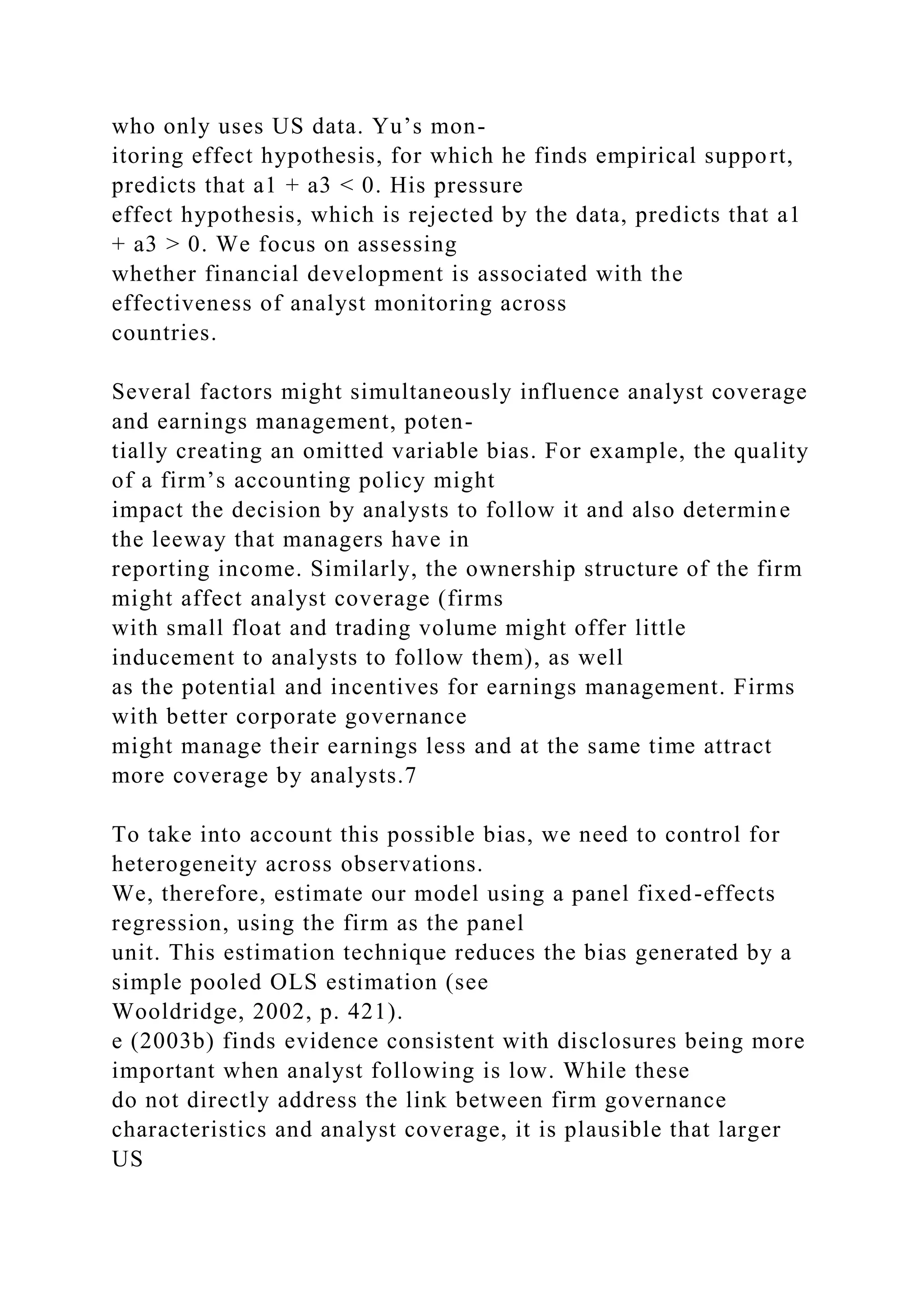 who only uses US data. Yu’s mon-
itoring effect hypothesis, for which he finds empirical support,
predicts that a1 + a3 < 0. His pressure
effect hypothesis, which is rejected by the data, predicts that a1
+ a3 > 0. We focus on assessing
whether financial development is associated with the
effectiveness of analyst monitoring across
countries.
Several factors might simultaneously influence analyst coverage
and earnings management, poten-
tially creating an omitted variable bias. For example, the quality
of a firm’s accounting policy might
impact the decision by analysts to follow it and also determine
the leeway that managers have in
reporting income. Similarly, the ownership structure of the firm
might affect analyst coverage (firms
with small float and trading volume might offer little
inducement to analysts to follow them), as well
as the potential and incentives for earnings management. Firms
with better corporate governance
might manage their earnings less and at the same time attract
more coverage by analysts.7
To take into account this possible bias, we need to control for
heterogeneity across observations.
We, therefore, estimate our model using a panel fixed-effects
regression, using the firm as the panel
unit. This estimation technique reduces the bias generated by a
simple pooled OLS estimation (see
Wooldridge, 2002, p. 421).
e (2003b) finds evidence consistent with disclosures being more
important when analyst following is low. While these
do not directly address the link between firm governance
characteristics and analyst coverage, it is plausible that larger
US
 