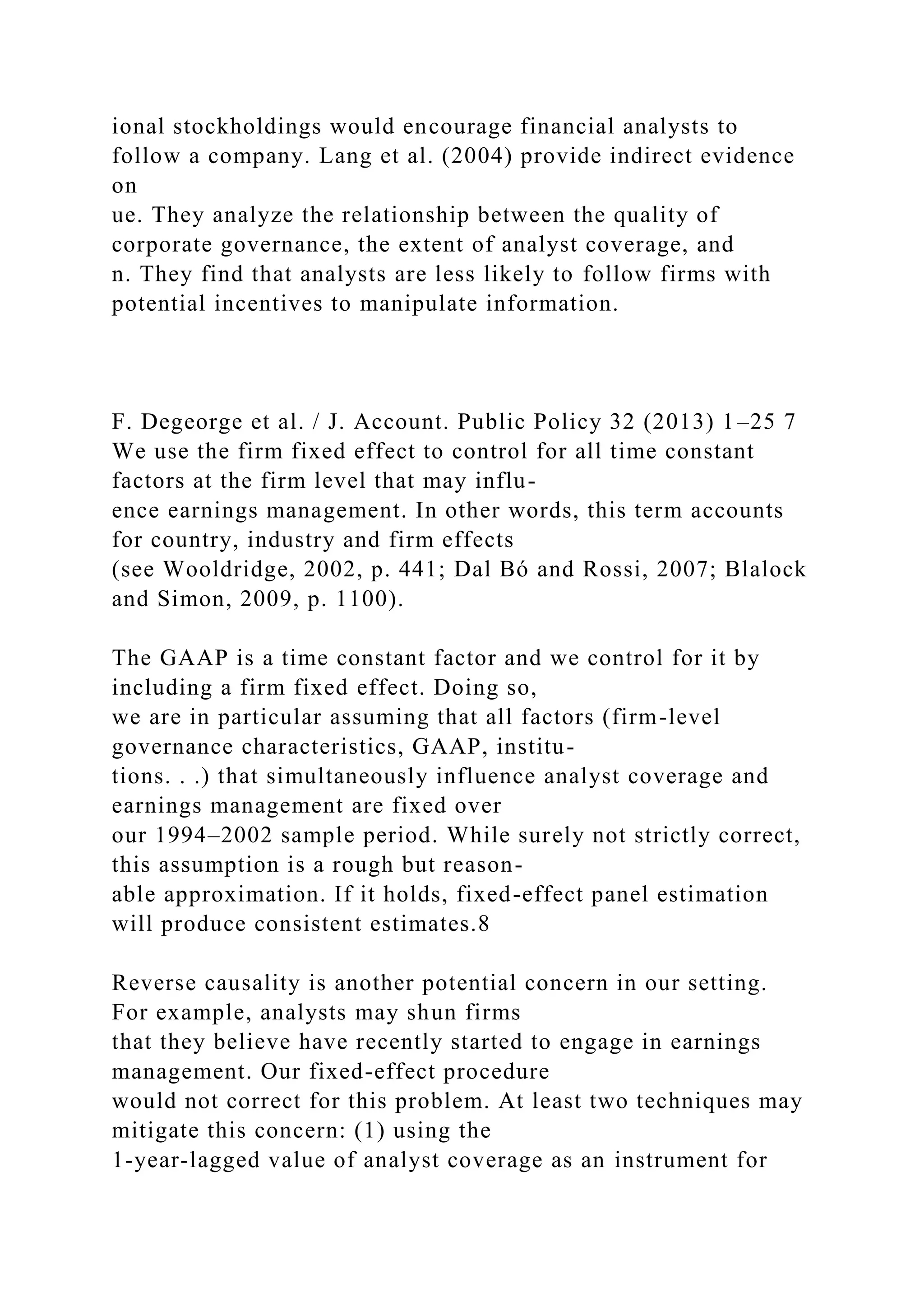ional stockholdings would encourage financial analysts to
follow a company. Lang et al. (2004) provide indirect evidence
on
ue. They analyze the relationship between the quality of
corporate governance, the extent of analyst coverage, and
n. They find that analysts are less likely to follow firms with
potential incentives to manipulate information.
F. Degeorge et al. / J. Account. Public Policy 32 (2013) 1–25 7
We use the firm fixed effect to control for all time constant
factors at the firm level that may influ-
ence earnings management. In other words, this term accounts
for country, industry and firm effects
(see Wooldridge, 2002, p. 441; Dal Bó and Rossi, 2007; Blalock
and Simon, 2009, p. 1100).
The GAAP is a time constant factor and we control for it by
including a firm fixed effect. Doing so,
we are in particular assuming that all factors (firm-level
governance characteristics, GAAP, institu-
tions. . .) that simultaneously influence analyst coverage and
earnings management are fixed over
our 1994–2002 sample period. While surely not strictly correct,
this assumption is a rough but reason-
able approximation. If it holds, fixed-effect panel estimation
will produce consistent estimates.8
Reverse causality is another potential concern in our setting.
For example, analysts may shun firms
that they believe have recently started to engage in earnings
management. Our fixed-effect procedure
would not correct for this problem. At least two techniques may
mitigate this concern: (1) using the
1-year-lagged value of analyst coverage as an instrument for
 