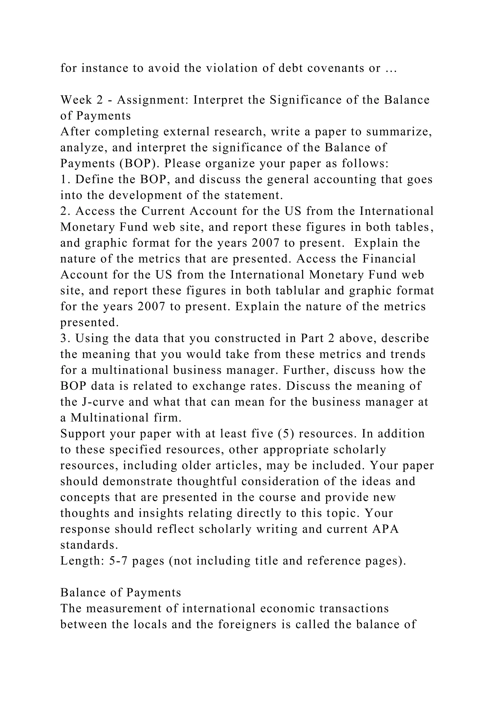 for instance to avoid the violation of debt covenants or …
Week 2 - Assignment: Interpret the Significance of the Balance
of Payments
After completing external research, write a paper to summarize,
analyze, and interpret the significance of the Balance of
Payments (BOP). Please organize your paper as follows:
1. Define the BOP, and discuss the general accounting that goes
into the development of the statement.
2. Access the Current Account for the US from the International
Monetary Fund web site, and report these figures in both tables,
and graphic format for the years 2007 to present. Explain the
nature of the metrics that are presented. Access the Financial
Account for the US from the International Monetary Fund web
site, and report these figures in both tablular and graphic format
for the years 2007 to present. Explain the nature of the metrics
presented.
3. Using the data that you constructed in Part 2 above, describe
the meaning that you would take from these metrics and trends
for a multinational business manager. Further, discuss how the
BOP data is related to exchange rates. Discuss the meaning of
the J-curve and what that can mean for the business manager at
a Multinational firm.
Support your paper with at least five (5) resources. In addition
to these specified resources, other appropriate scholarly
resources, including older articles, may be included. Your paper
should demonstrate thoughtful consideration of the ideas and
concepts that are presented in the course and provide new
thoughts and insights relating directly to this topic. Your
response should reflect scholarly writing and current APA
standards.
Length: 5-7 pages (not including title and reference pages).
Balance of Payments
The measurement of international economic transactions
between the locals and the foreigners is called the balance of
 