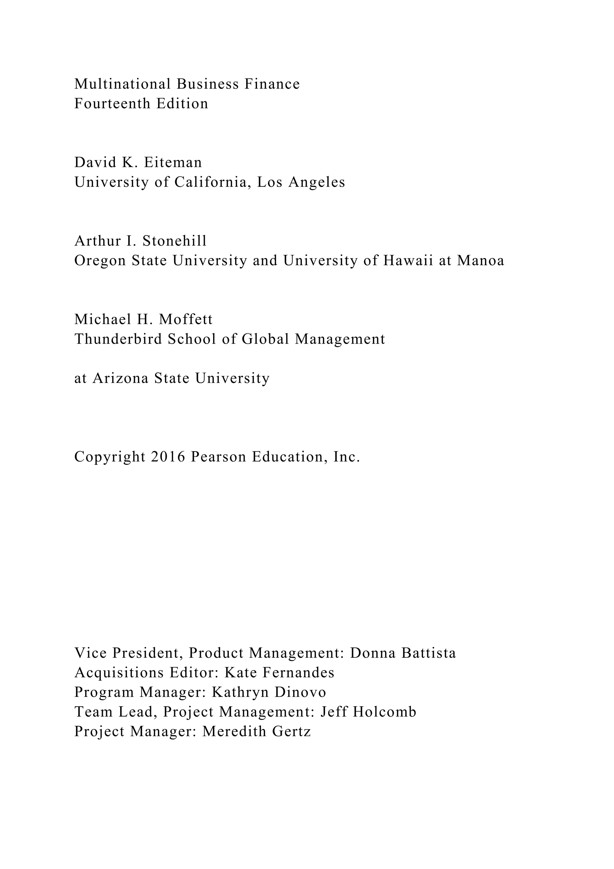 Multinational Business Finance
Fourteenth Edition
David K. Eiteman
University of California, Los Angeles
Arthur I. Stonehill
Oregon State University and University of Hawaii at Manoa
Michael H. Moffett
Thunderbird School of Global Management
at Arizona State University
Copyright 2016 Pearson Education, Inc.
Vice President, Product Management: Donna Battista
Acquisitions Editor: Kate Fernandes
Program Manager: Kathryn Dinovo
Team Lead, Project Management: Jeff Holcomb
Project Manager: Meredith Gertz
 