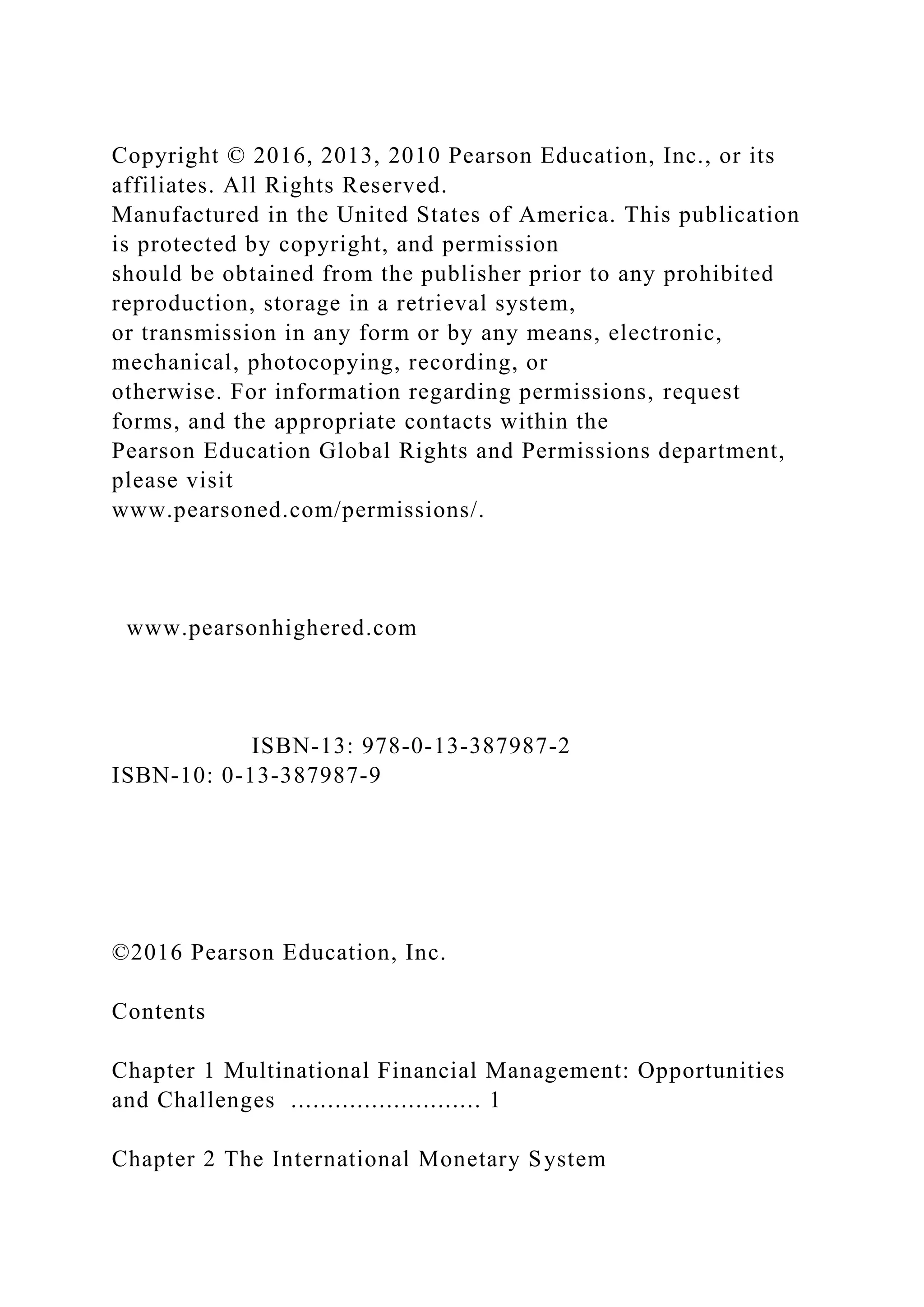 Copyright © 2016, 2013, 2010 Pearson Education, Inc., or its
affiliates. All Rights Reserved.
Manufactured in the United States of America. This publication
is protected by copyright, and permission
should be obtained from the publisher prior to any prohibited
reproduction, storage in a retrieval system,
or transmission in any form or by any means, electronic,
mechanical, photocopying, recording, or
otherwise. For information regarding permissions, request
forms, and the appropriate contacts within the
Pearson Education Global Rights and Permissions department,
please visit
www.pearsoned.com/permissions/.
www.pearsonhighered.com
ISBN-13: 978-0-13-387987-2
ISBN-10: 0-13-387987-9
©2016 Pearson Education, Inc.
Contents
Chapter 1 Multinational Financial Management: Opportunities
and Challenges .......................... 1
Chapter 2 The International Monetary System
 