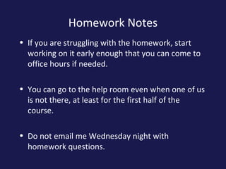 Homework Notes
• If you are struggling with the homework, start
working on it early enough that you can come to
office hours if needed.
• You can go to the help room even when one of us
is not there, at least for the first half of the
course.
• Do not email me Wednesday night with
homework questions.
 