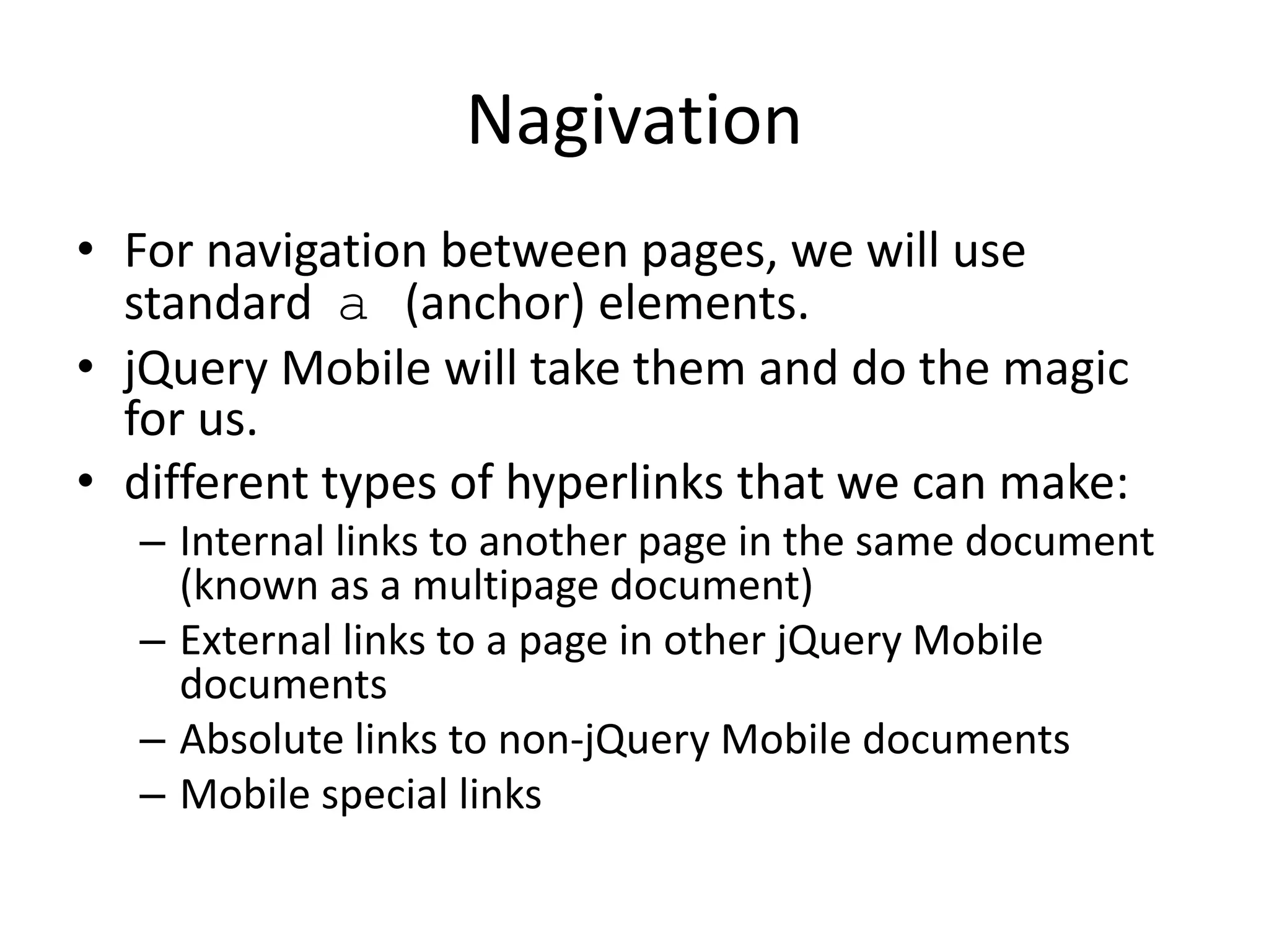 Nagivation
• For navigation between pages, we will use
standard a (anchor) elements.
• jQuery Mobile will take them and do the magic
for us.
• different types of hyperlinks that we can make:
– Internal links to another page in the same document
(known as a multipage document)
– External links to a page in other jQuery Mobile
documents
– Absolute links to non-jQuery Mobile documents
– Mobile special links
 