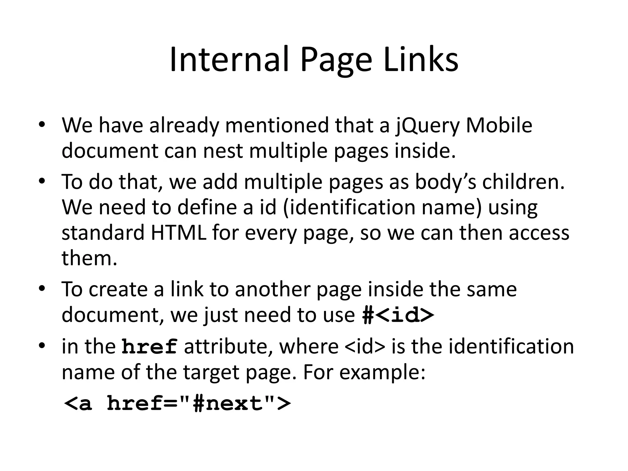 Internal Page Links
• We have already mentioned that a jQuery Mobile
document can nest multiple pages inside.
• To do that, we add multiple pages as body’s children.
We need to define a id (identification name) using
standard HTML for every page, so we can then access
them.
• To create a link to another page inside the same
document, we just need to use #<id>
• in the href attribute, where <id> is the identification
name of the target page. For example:
<a href="#next">
 