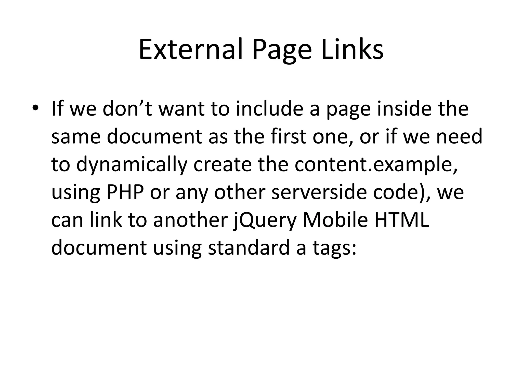 External Page Links
• If we don’t want to include a page inside the
same document as the first one, or if we need
to dynamically create the content.example,
using PHP or any other serverside code), we
can link to another jQuery Mobile HTML
document using standard a tags:
 
