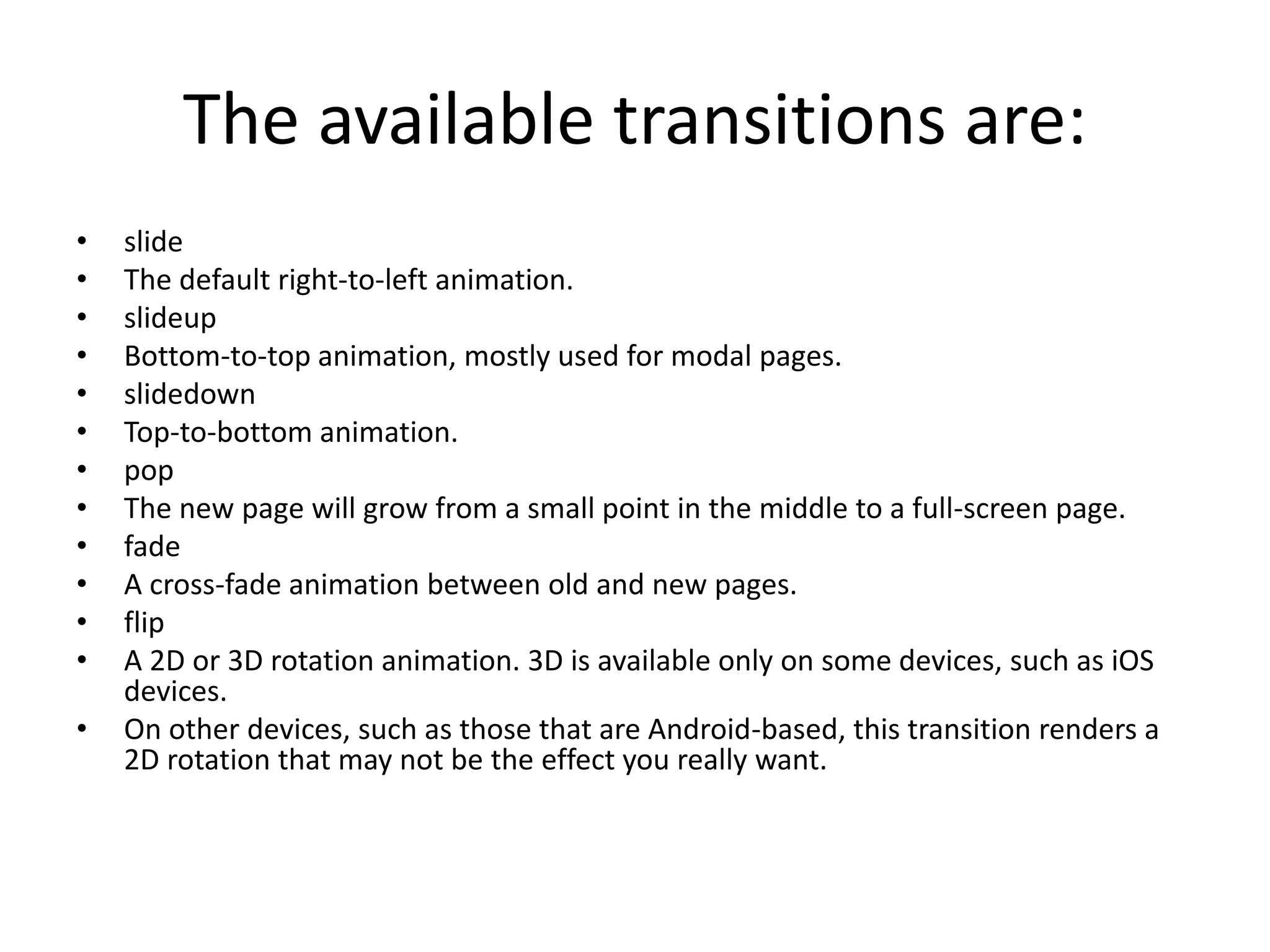 The available transitions are:
• slide
• The default right-to-left animation.
• slideup
• Bottom-to-top animation, mostly used for modal pages.
• slidedown
• Top-to-bottom animation.
• pop
• The new page will grow from a small point in the middle to a full-screen page.
• fade
• A cross-fade animation between old and new pages.
• flip
• A 2D or 3D rotation animation. 3D is available only on some devices, such as iOS
devices.
• On other devices, such as those that are Android-based, this transition renders a
2D rotation that may not be the effect you really want.
 
