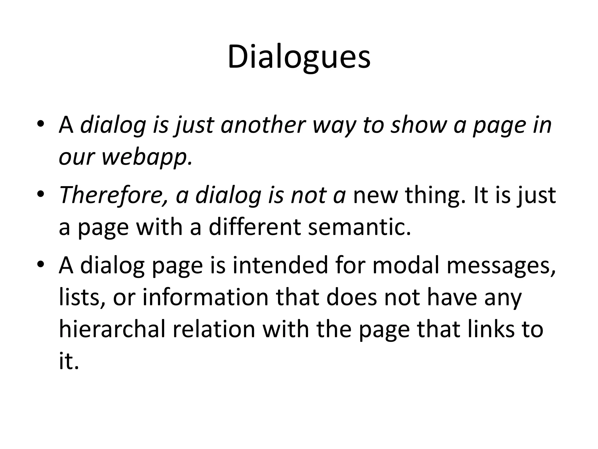 Dialogues
• A dialog is just another way to show a page in
our webapp.
• Therefore, a dialog is not a new thing. It is just
a page with a different semantic.
• A dialog page is intended for modal messages,
lists, or information that does not have any
hierarchal relation with the page that links to
it.
 